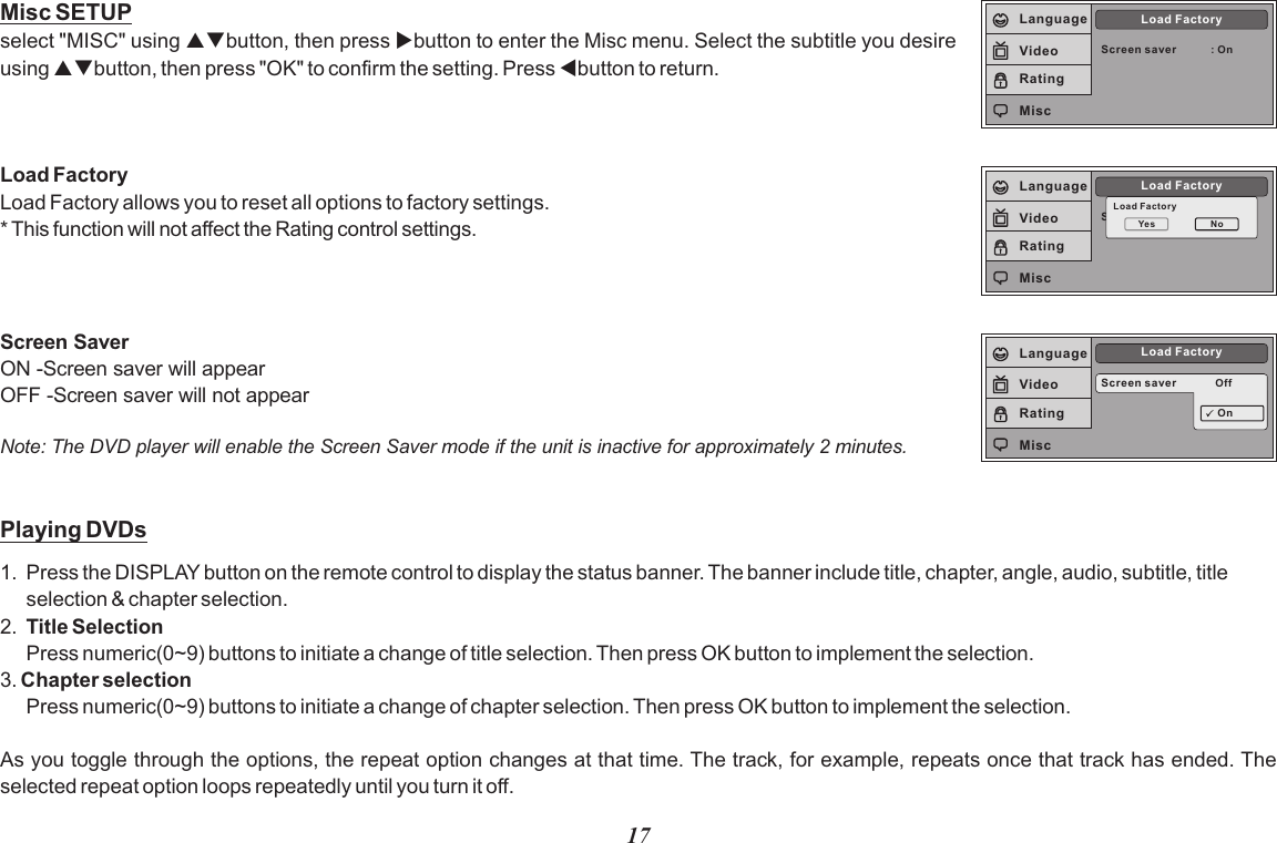 17Screen saver : OnLoad FactoryLanguageVideoRatingMiscScreen SaverLoad FactoryLoad Factor yYes NoLanguageVideoRatingMiscMisc SETUPselect &quot;MISC&quot; using pqbutton, then press ubutton to enter the Misc menu. Select the subtitle you desire using pqbutton, then press &quot;OK&quot; to confirm the setting. Press tbutton to return.Load FactoryLoad Factory allows you to reset all options to factory settings.* This function will not affect the Rating control settings.Screen saver OffLoad FactoryOnLanguageVideoRatingMiscPlaying DVDs1. Press the DISPLAY button on the remote control to display the status banner. The banner include title, chapter, angle, audio, subtitle, title selection &amp; chapter selection.2. Title SelectionPress numeric(0~9) buttons to initiate a change of title selection. Then press OK button to implement the selection.3. Chapter selection Press numeric(0~9) buttons to initiate a change of chapter selection. Then press OK button to implement the selection.  As you toggle through the options, the repeat option changes at that time. The track, for example, repeats once that track has ended. The selected repeat option loops repeatedly until you turn it off.Screen SaverON -Screen saver will appearOFF -Screen saver will not appearNote: The DVD player will enable the Screen Saver mode if the unit is inactive for approximately 2 minutes.