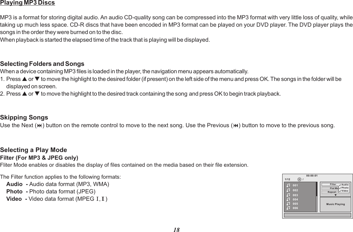 18Playing MP3 DiscsMP3 is a format for storing digital audio. An audio CD-quality song can be compressed into the MP3 format with very little loss of quality, while taking up much less space. CD-R discs that have been encoded in MP3 format can be played on your DVD player. The DVD player plays the songs in the order they were burned on to the disc.When playback is started the elapsed time of the track that is playing will be displayed.Selecting Folders and SongsWhen a device containing MP3 files is loaded in the player, the navigation menu appears automatically.1. Press p or q to move the highlight to the desired folder (if present) on the left side of the menu and press OK. The songs in the folder will be displayed on screen. 2. Press p or q to move the highlight to the desired track containing the song and press OK to begin track playback.Skipping SongsUse the Next (:) button on the remote control to move to the next song. Use the Previous (9) button to move to the previous song.The Filter function applies to the following formats:Audio  - Audio data format (MP3, WMA)Photo  - Photo data format (JPEG)Video  - Video data format (MPEG   ,   )Selecting a Play ModeFilter (For MP3 &amp; JPEG only)Fliter Mode enables or disables the display of files contained on the media based on their file extension.1/12Repeat :     of f002003004005006Flat ModeMusic Playing/00100:00:01Filter Au dioPhotoVideo