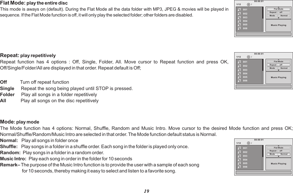 19Flat Mode: play the entire discThis mode is aways on (default). During the Flat Mode all the data folder with MP3, JPEG &amp; movies will be played in sequence. If the Flat Mode function is off, it will only play the selected folder; other folders are disabled.1/12Mode     :     Norm al002003004005006Repeat  :   of fMusic Playing/00100:00:01Flat ModeRepeat: play repetitively Repeat  function  has  4  options  :  Off,  Single,  Folder,  All.  Move  cursor  to  Repeat  function  and  press  OK, Off/Single/Folder/All are displayed in that order. Repeat default is Off;Off          Turn off repeat function Single     Repeat the song being played until STOP is pressed.Folder     Play all songs in a folder repetitivelyAll           Play all songs on the disc repetitively1/12Mode     :     Norm al002003004005006Repeat  :   of fMusic Playing/00100:00:01Flat ModeMode: play modeThe Mode  function  has 4  options:  Normal, Shuffle,  Music  Intro. Move  cursor  to the  desired  Mode function  and  press OK; Normal/Shuffle/Random/Music Intro are selected in that order. The Mode function default status is Normal.Normal:   Play all songs in folder once Shuffle:   Play songs in a folder in a shuffle order. Each song in the folder is played only once.Random:  Play songs in a folder in a random order.Music Intro:  Play each song in order in the folder for 10 secondsRemark– The purpose of the Music Intro function is to provide the user with a sample of each song                  for 10 seconds, thereby making it easy to select and listen to a favorite song.Random and 1/12Mode     :     Norm al002003004005006Repeat  :   of fMusic Playing/00100:00:01Flat Mode