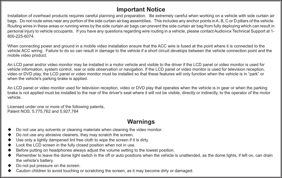 Important NoticeInstallation of overhead products requires careful planning and preparation.   Be extremely careful when working on a vehicle with side curtain air bags.  Do not route wires near any portion of the side curtain air bag assemblies.  This includes any anchor points in A, B, C or D pillars of the vehicle.  Routing wires in these areas or running wires by the side curtain air bags can prevent the side curtain air bag from fully deploying which can result in personal injury to vehicle occupants.  If you have any questions regarding wire routing in a vehicle, please contact Audiovox Technical Support at 1-800-225-6074.When connecting power and ground in a mobile video installation ensure that the ACC wire is fused at the point where it is connected to the vehicle ACC wiring.  Failure to do so can result in damage to the vehicle if a short circuit develops between the vehicle connection point and the mobile video product.An LCD panel and/or video monitor may be installed in a motor vehicle and visible to the driver if the LCD panel or video monitor is used for vehicle information, system control, rear or side observation or navigation. If the LCD panel or video monitor is used for television reception, video or DVD play, the LCD panel or video monitor must be installed so that these features will only function when the vehicle is in “park” or when the vehicle&apos;s parking brake is applied. An LCD panel or video monitor used for television reception, video or DVD play that operates when the vehicle is in gear or when the parking brake is not applied must be installed to the rear of the driver&apos;s seat where it will not be visible, directly or indirectly, to the operator of the motor vehicle.Licensed under one or more of the following patents,Patent NOS. 5,775,762 and 5,927,784uDo not use any solvents or cleaning materials when cleaning the video monitor.uDo not use any abrasive cleaners, they may scratch the screen.uUse only a lightly dampened lint free cloth to wipe the screen if it is dirty.uLock the LCD screen in the fully closed position when not in use.uBefore putting on headphones always adjust the volume setting to the lowest position.uRemember to leave the dome light switch in the off or auto positions when the vehicle is unattended, as the dome lights, if left on, can drain the vehicle’s battery.uDo not put pressure on the screen.uCaution children to avoid touching or scratching the screen, as it may become dirty or damaged.Warnings