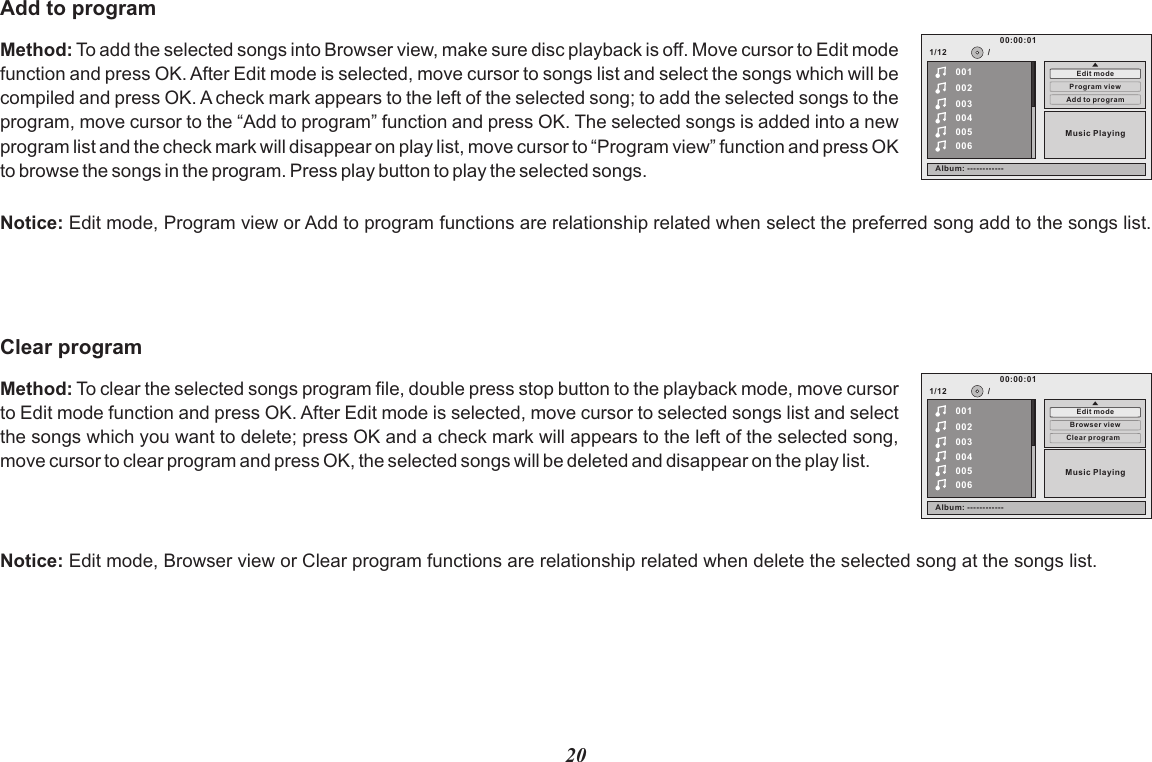 20Method: To add the selected songs into Browser view, make sure disc playback is off. Move cursor to Edit mode function and press OK. After Edit mode is selected, move cursor to songs list and select the songs which will be compiled and press OK. A check mark appears to the left of the selected song; to add the selected songs to the program, move cursor to the “Add to program” function and press OK. The selected songs is added into a new program list and the check mark will disappear on play list, move cursor to “Program view” function and press OK  to browse the songs in the program. Press play button to play the selected songs.Add to programNotice: Edit mode, Program view or Add to program functions are relationship related when select the preferred song add to the songs list.1/12Add to prog ram002003004005006Program v iewMusic Playing/00100:00:01Edit modeAlbum: --- ---------Method: To clear the selected songs program file, double press stop button to the playback mode, move cursor to Edit mode function and press OK. After Edit mode is selected, move cursor to selected songs list and select the songs which you want to delete; press OK and a check mark will appears to the left of the selected song, move cursor to clear program and press OK, the selected songs will be deleted and disappear on the play list.Clear programNotice: Edit mode, Browser view or Clear program functions are relationship related when delete the selected song at the songs list.1/12Clear pro gram002003004005006Browser v iewMusic Playing/00100:00:01Edit modeAlbum: --- ---------