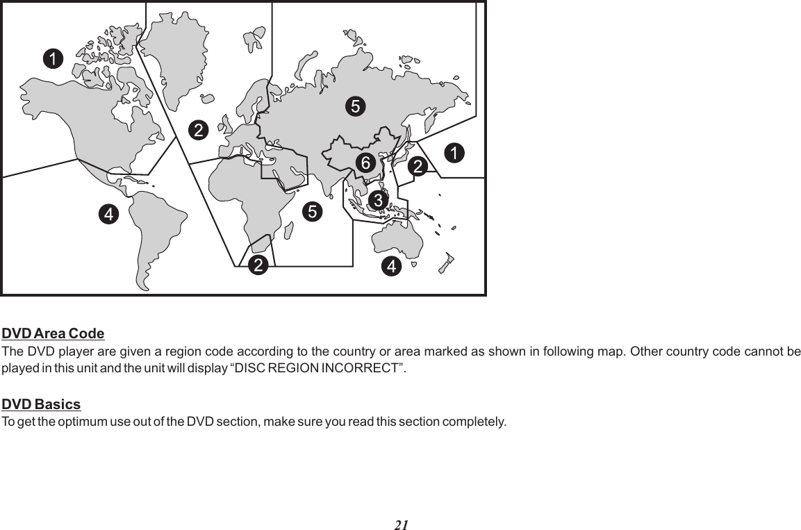 21DVD Area CodeThe DVD player are given a region code according to the country or area marked as shown in following map. Other country code cannot be played in this unit and the unit will display “DISC REGION INCORRECT”.DVD BasicsTo get the optimum use out of the DVD section, make sure you read this section completely.