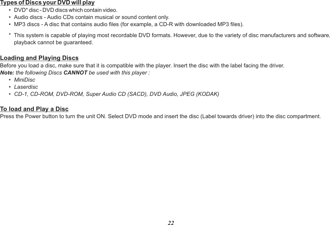 Types of Discs your DVD will play•Audio discs - Audio CDs contain musical or sound content only.•MP3 discs - A disc that contains audio files (for example, a CD-R with downloaded MP3 files).*  This system is capable of playing most recordable DVD formats. However, due to the variety of disc manufacturers and software,playback cannot be guaranteed.Loading and Playing DiscsBefore you load a disc, make sure that it is compatible with the player. Insert the disc with the label facing the driver.Note: the following Discs CANNOT be used with this player :•MiniDisc•Laserdisc•CD-1, CD-ROM, DVD-ROM, Super Audio CD (SACD), DVD Audio, JPEG (KODAK)To load and Play a DiscPress the Power button to turn the unit ON. Select DVD mode and insert the disc (Label towards driver) into the disc compartment.•DVD* disc - DVD discs which contain video.22