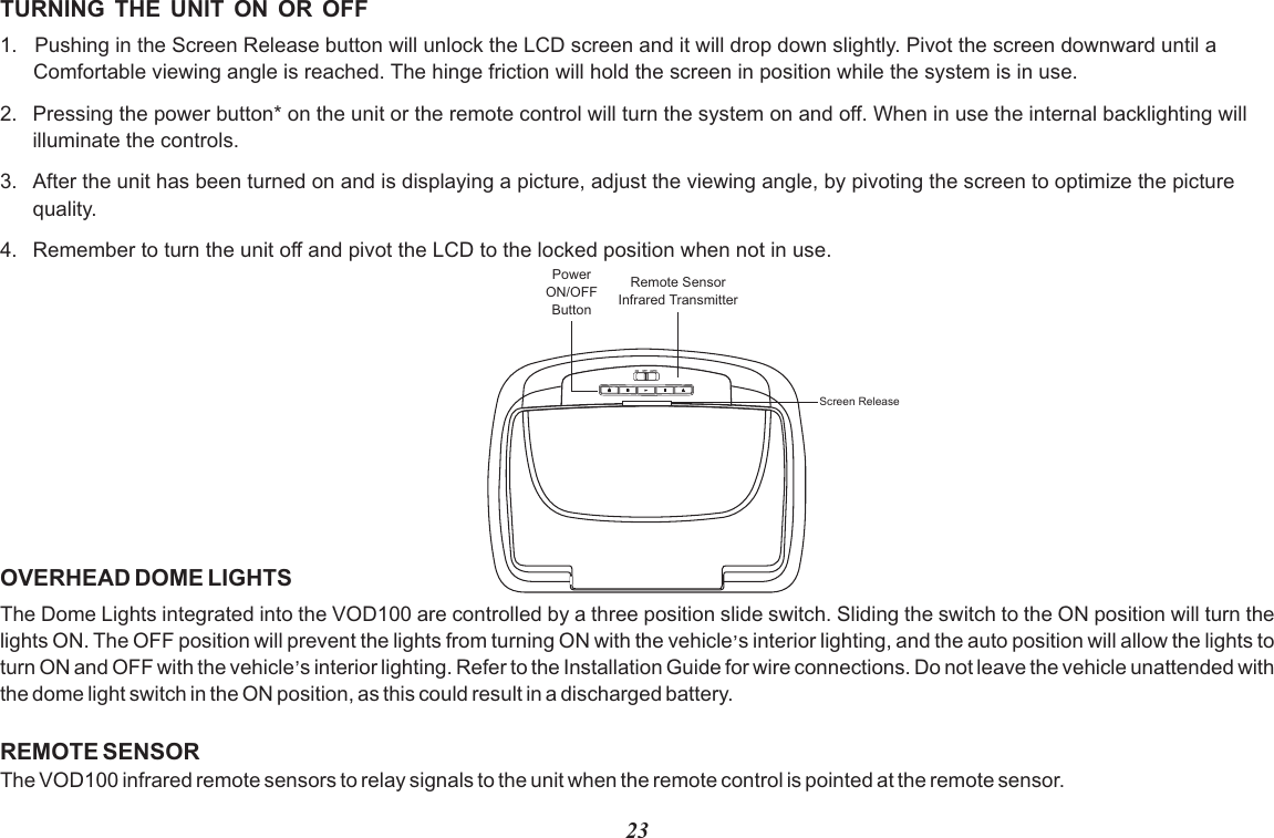 23TURNING  THE  UNIT  ON  OR  OFF1.   Pushing in the Screen Release button will unlock the LCD screen and it will drop down slightly. Pivot the screen downward until a Comfortable viewing angle is reached. The hinge friction will hold the screen in position while the system is in use.2. Pressing the power button* on the unit or the remote control will turn the system on and off. When in use the internal backlighting will illuminate the controls.3. After the unit has been turned on and is displaying a picture, adjust the viewing angle, by pivoting the screen to optimize the picturequality. 4. Remember to turn the unit off and pivot the LCD to the locked position when not in use.PowerON/OFFButtonRemote SensorInfrared TransmitterScreen ReleaseOVERHEAD DOME LIGHTSThe Dome Lights integrated into the VOD100 are controlled by a three position slide switch. Sliding the switch to the ON position will turn the ,lights ON. The OFF position will prevent the lights from turning ON with the vehicle s interior lighting, and the auto position will allow the lights to ,turn ON and OFF with the vehicle s interior lighting. Refer to the Installation Guide for wire connections. Do not leave the vehicle unattended with the dome light switch in the ON position, as this could result in a discharged battery. REMOTE SENSORThe VOD100 infrared remote sensors to relay signals to the unit when the remote control is pointed at the remote sensor.