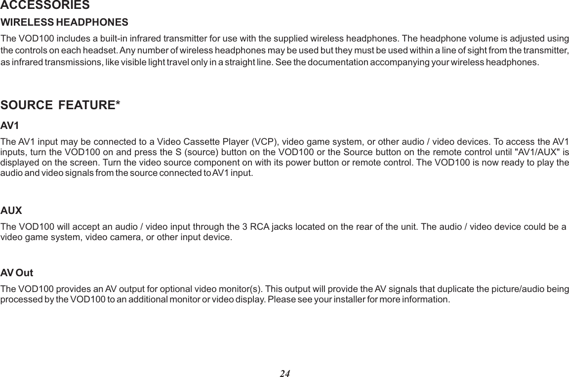 24ACCESSORIESWIRELESS HEADPHONESVOD100The   includes a built-in infrared transmitter for use with the supplied wireless headphones. The headphone volume is adjusted using the controls on each headset. Any number of wireless headphones may be used but they must be used within a line of sight from the transmitter, as infrared transmissions, like visible light travel only in a straight line. See the documentation accompanying your wireless headphones.SOURCE  FEATURE*AV1The AV1 input may be connected to a Video Cassette Player (VCP), video game system, or other audio / video devices. To access the AV1 inputs, turn the VOD100 on and press the S (source) button on the VOD100 or the Source button on the remote control until &quot;AV1/AUX&quot; is displayed on the screen. Turn the video source component on with its power button or remote control. The VOD100 is now ready to play the audio and video signals from the source connected to AV1 input.AV OutThe VOD100 provides an AV output for optional video monitor(s). This output will provide the AV signals that duplicate the picture/audio being processed by the VOD100 to an additional monitor or video display. Please see your installer for more information.AUXThe VOD100 will accept an audio / video input through the 3 RCA jacks located on the rear of the unit. The audio / video device could be a video game system, video camera, or other input device.