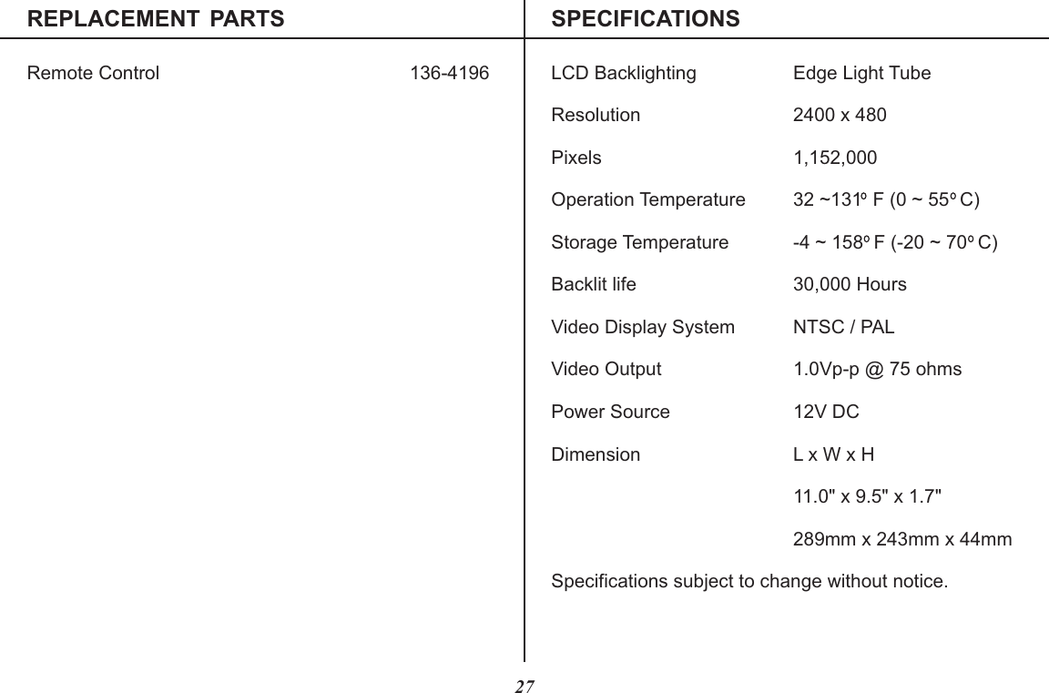 REPLACEMENT  PARTS SPECIFICATIONSRemote Control LCD Backlighting Edge Light TubeResolution 2400 x 480Pixels 1,152,000Operation Temperature 32 ~131  F (0 ~ 55  C)Storage Temperature -4 ~ 158  F (-20 ~ 70  C)Backlit life 30,000 HoursVideo Display System NTSC / PALVideo Output 1.0Vp-p @ 75 ohmsPower Source 12V DCDimension L x W x H11.0&quot; x 9.5&quot; x 1.7&quot;289mm x 243mm x 44mmSpecifications subject to change without notice.136-419627