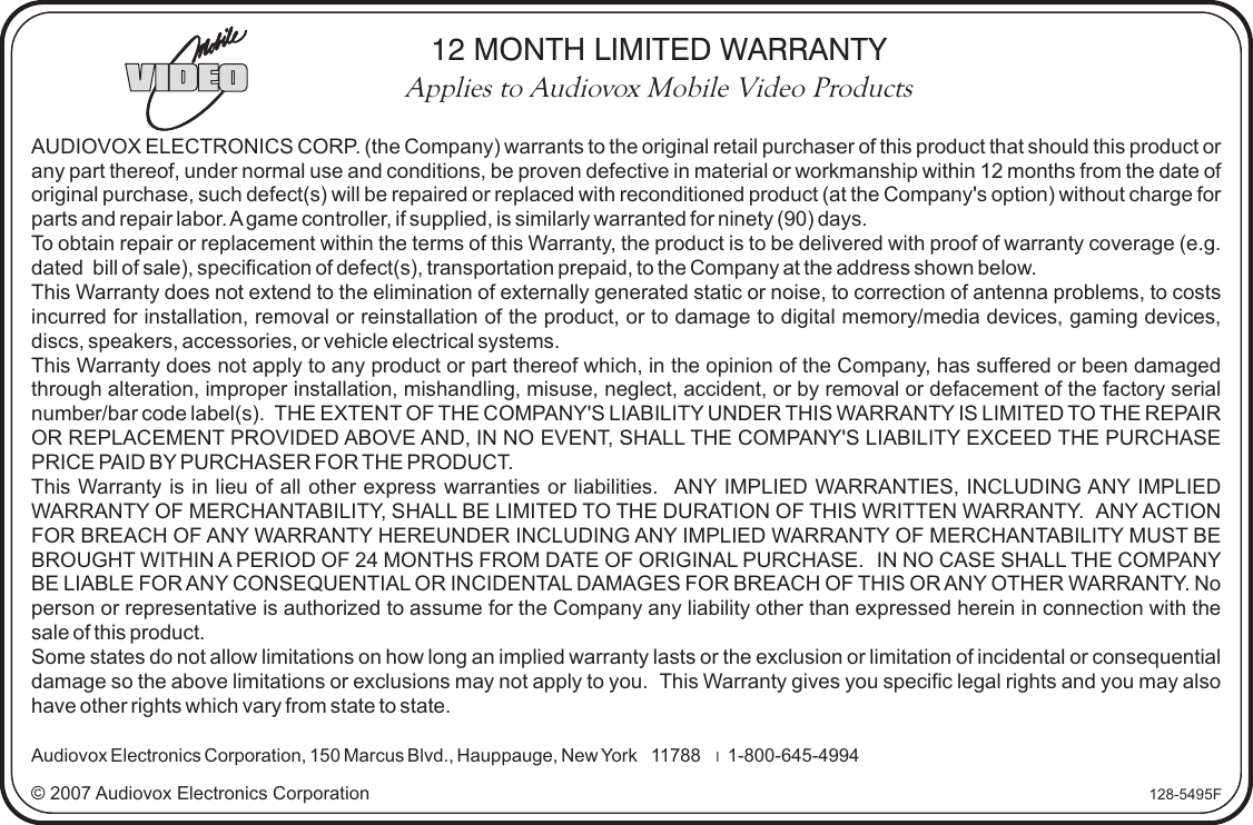 © 2007 Audiovox Electronics Corporation 128-5495FAUDIOVOX ELECTRONICS CORP. (the Company) warrants to the original retail purchaser of this product that should this product or any part thereof, under normal use and conditions, be proven defective in material or workmanship within 12 months from the date of original purchase, such defect(s) will be repaired or replaced with reconditioned product (at the Company&apos;s option) without charge for parts and repair labor. A game controller, if supplied, is similarly warranted for ninety (90) days.To obtain repair or replacement within the terms of this Warranty, the product is to be delivered with proof of warranty coverage (e.g. dated  bill of sale), specification of defect(s), transportation prepaid, to the Company at the address shown below.This Warranty does not extend to the elimination of externally generated static or noise, to correction of antenna problems, to costs incurred for installation, removal or reinstallation of the product, or to damage to digital memory/media devices, gaming devices, discs, speakers, accessories, or vehicle electrical systems. This Warranty does not apply to any product or part thereof which, in the opinion of the Company, has suffered or been damaged through alteration, improper installation, mishandling, misuse, neglect, accident, or by removal or defacement of the factory serial number/bar code label(s).  THE EXTENT OF THE COMPANY&apos;S LIABILITY UNDER THIS WARRANTY IS LIMITED TO THE REPAIR OR REPLACEMENT PROVIDED ABOVE AND, IN NO EVENT, SHALL THE COMPANY&apos;S LIABILITY EXCEED THE PURCHASE PRICE PAID BY PURCHASER FOR THE PRODUCT.This Warranty is in lieu of all other express warranties or liabilities.   ANY IMPLIED WARRANTIES, INCLUDING ANY IMPLIED WARRANTY OF MERCHANTABILITY, SHALL BE LIMITED TO THE DURATION OF THIS WRITTEN WARRANTY.  ANY ACTION FOR BREACH OF ANY WARRANTY HEREUNDER INCLUDING ANY IMPLIED WARRANTY OF MERCHANTABILITY MUST BE BROUGHT WITHIN A PERIOD OF 24 MONTHS FROM DATE OF ORIGINAL PURCHASE.  IN NO CASE SHALL THE COMPANY BE LIABLE FOR ANY CONSEQUENTIAL OR INCIDENTAL DAMAGES FOR BREACH OF THIS OR ANY OTHER WARRANTY. No person or representative is authorized to assume for the Company any liability other than expressed herein in connection with the sale of this product.Some states do not allow limitations on how long an implied warranty lasts or the exclusion or limitation of incidental or consequential damage so the above limitations or exclusions may not apply to you.  This Warranty gives you specific legal rights and you may also have other rights which vary from state to state.Audiovox Electronics Corporation, 150 Marcus Blvd., Hauppauge, New York   11788    l  1-800-645-499412 MONTH LIMITED WARRANTYApplies to Audiovox Mobile Video Products