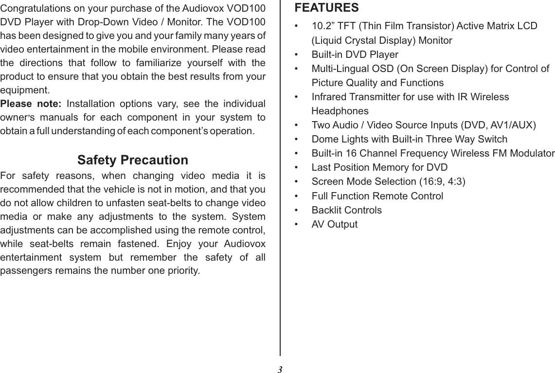 3FEATURESCongratulations on your purchase of the Audiovox VOD100 DVD Player with Drop-Down Video / Monitor. The VOD100 has been designed to give you and your family many years of video entertainment in the mobile environment. Please read the  directions  that  follow  to  familiarize  yourself  with  the product to ensure that you obtain the best results from your equipment.Please  note:  Installation  options  vary,  see  the  individual ,owner s  manuals  for  each  component  in  your  system  to obtain a full understanding of each component’s operation.Safety PrecautionFor  safety  reasons,  when  changing  video  media  it  is recommended that the vehicle is not in motion, and that you do not allow children to unfasten seat-belts to change video media  or  make  any  adjustments  to  the  system.  System adjustments can be accomplished using the remote control, while  seat-belts  remain  fastened.  Enjoy  your  Audiovox entertainment  system  but  remember  the  safety  of  all passengers remains the number one priority.•10.2” TFT (Thin Film Transistor) Active Matrix LCD (Liquid Crystal Display) Monitor• Built-in DVD Player•Multi-Lingual OSD (On Screen Display) for Control ofPicture Quality and Functions•Infrared Transmitter for use with IR Wireless Headphones• Two Audio / Video Source Inputs (DVD, AV1/AUX)•Dome Lights with Built-in Three Way Switch•Built-in 16 Channel Frequency Wireless FM Modulator•Last Position Memory for DVD• Screen Mode Selection (16:9, 4:3)•Full Function Remote Control•Backlit Controls• AV Output