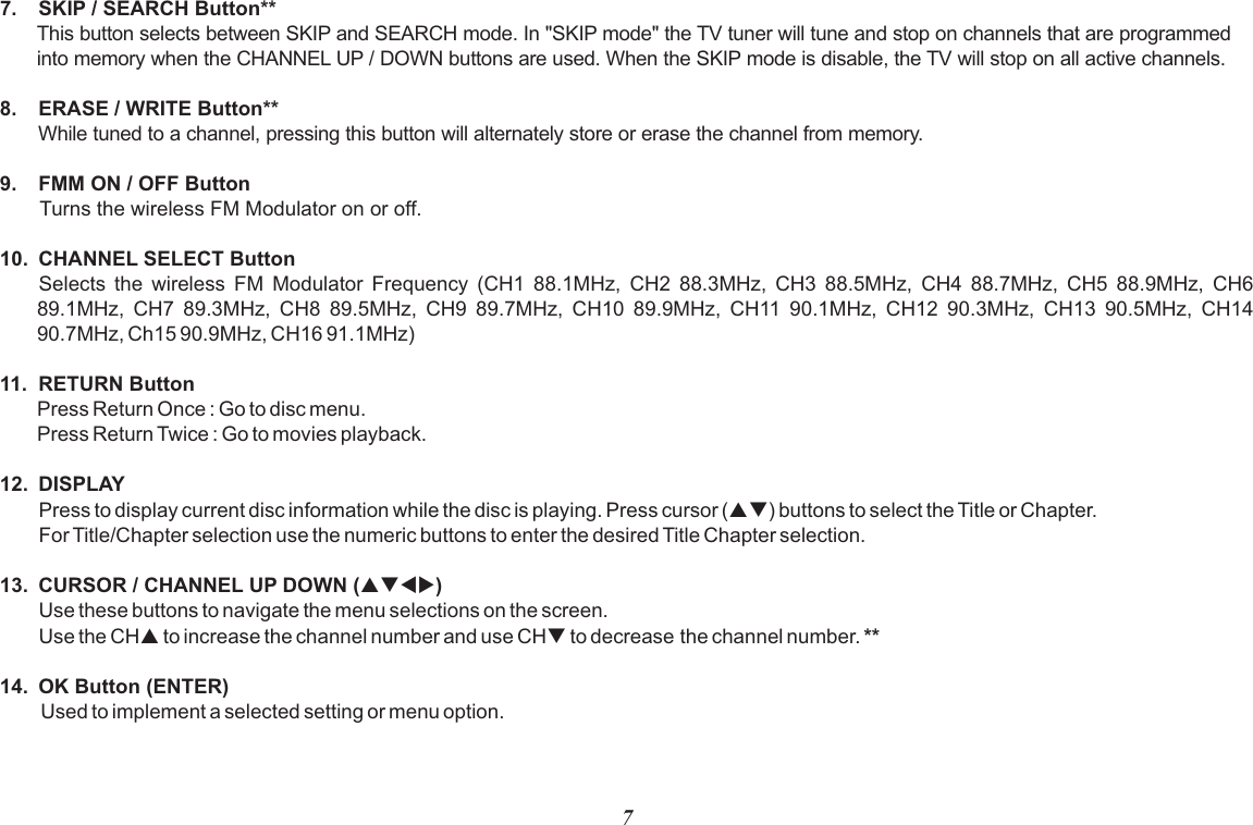 77. SKIP / SEARCH Button**This button selects between SKIP and SEARCH mode. In &quot;SKIP mode&quot; the TV tuner will tune and stop on channels that are programmed into memory when the CHANNEL UP / DOWN buttons are used. When the SKIP mode is disable, the TV will stop on all active channels.8. ERASE / WRITE Button**While tuned to a channel, pressing this button will alternately store or erase the channel from memory. 9. FMM ON / OFF ButtonTurns the wireless FM Modulator on or off. 10. CHANNEL SELECT ButtonSelects  the  wireless  FM  Modulator  Frequency  (CH1  88.1MHz,  CH2  88.3MHz,  CH3  88.5MHz,  CH4  88.7MHz,  CH5  88.9MHz,  CH6 89.1MHz,  CH7  89.3MHz,  CH8  89.5MHz,  CH9  89.7MHz,  CH10  89.9MHz,  CH11  90.1MHz,  CH12  90.3MHz,  CH13  90.5MHz,  CH14 90.7MHz, Ch15 90.9MHz, CH16 91.1MHz)11. RETURN ButtonPress Return Once : Go to disc menu.Press Return Twice : Go to movies playback.12. DISPLAYPress to display current disc information while the disc is playing. Press cursor (pq) buttons to select the Title or Chapter. For Title/Chapter selection use the numeric buttons to enter the desired Title Chapter selection.13. CURSOR / CHANNEL UP DOWN (pqtu)Use these buttons to navigate the menu selections on the screen.Use the CHp to increase the channel number and use CHq to decrease the channel number. **14. OK Button (ENTER)Used to implement a selected setting or menu option.