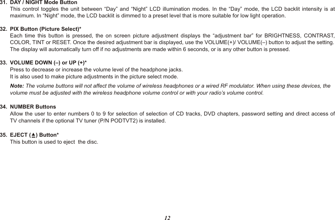 1231. DAY / NIGHT Mode ButtonThis control toggles the unit between “Day” and “Night” LCD illumination modes. In the “Day” mode, the LCD backlit intensity is at maximum. In “Night” mode, the LCD backlit is dimmed to a preset level that is more suitable for low light operation.32. PIX Button (Picture Select)*Each time this button is pressed, the on screen picture adjustment displays the “adjustment bar” for BRIGHTNESS, CONTRAST,COLOR, TINT or RESET. Once the desired adjustment bar is displayed, use the VOLUME(+)/ VOLUME(–) button to adjust the setting. The display will automatically turn off if no adjustments are made within 6 seconds, or is any other button is pressed.33. VOLUME DOWN (–) or UP (+)*Press to decrease or increase the volume level of the headphone jacks.It is also used to make picture adjustments in the picture select mode.Note: The volume buttons will not affect the volume of wireless headphones or a wired RF modulator. When using these devices, thevolume must be adjusted with the wireless headphone volume control or with your radio’s volume control.34. NUMBER ButtonsAllow the user to enter numbers 0 to 9 for selection of selection of CD tracks, DVD chapters, password setting and direct access ofTV channels if the optional TV tuner (P/N PODTVT2) is installed.35. EJECT () Button*This button is used to eject  the disc.