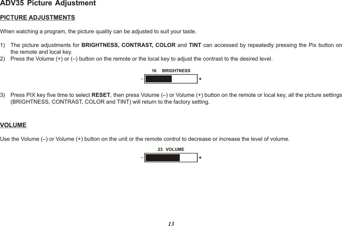 13ADV35 Picture AdjustmentPICTURE ADJUSTMENTSWhen watching a program, the picture quality can be adjusted to suit your taste.1) The picture adjustments for BRIGHTNESS, CONTRAST, COLOR and TINT can accessed by repeatedly pressing the Pix button onthe remote and local key.2) Press the Volume (+) or (–) button on the remote or the local key to adjust the contrast to the desired level.VOLUMEUse the Volume (–) or Volume (+) button on the unit or the remote control to decrease or increase the level of volume.3) Press PIX key five time to select RESET, then press Volume (–) or Volume (+) button on the remote or local key, all the picture settings (BRIGHTNESS, CONTRAST, COLOR and TINT) will return to the factory setting. BRIGHTNESS16VOLUME23