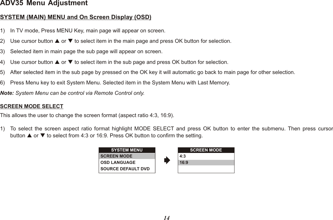 ADV35 Menu AdjustmentSYSTEM (MAIN) MENU and On Screen Display (OSD)1) In TV mode, Press MENU Key, main page will appear on screen.2) Use cursor button p or q to select item in the main page and press OK button for selection.3) Selected item in main page the sub page will appear on screen.4) Use cursor button p or q to select item in the sub page and press OK button for selection.5) After selected item in the sub page by pressed on the OK key it will automatic go back to main page for other selection.6) Press Menu key to exit System Menu. Selected item in the System Menu with Last Memory.Note: System Menu can be control via Remote Control only.SCREEN MODE SELECTThis allows the user to change the screen format (aspect ratio 4:3, 16:9).1) To select the screen aspect ratio format highlight MODE SELECT and press OK button to enter the submenu. Then press cursorbutton p or q to select from 4:3 or 16:9. Press OK button to confirm the setting.SYSTEM MENUSCREEN MODEOSD LANGUAGESOURCE DEFAULT DVDSCREEN MODE4:316:914