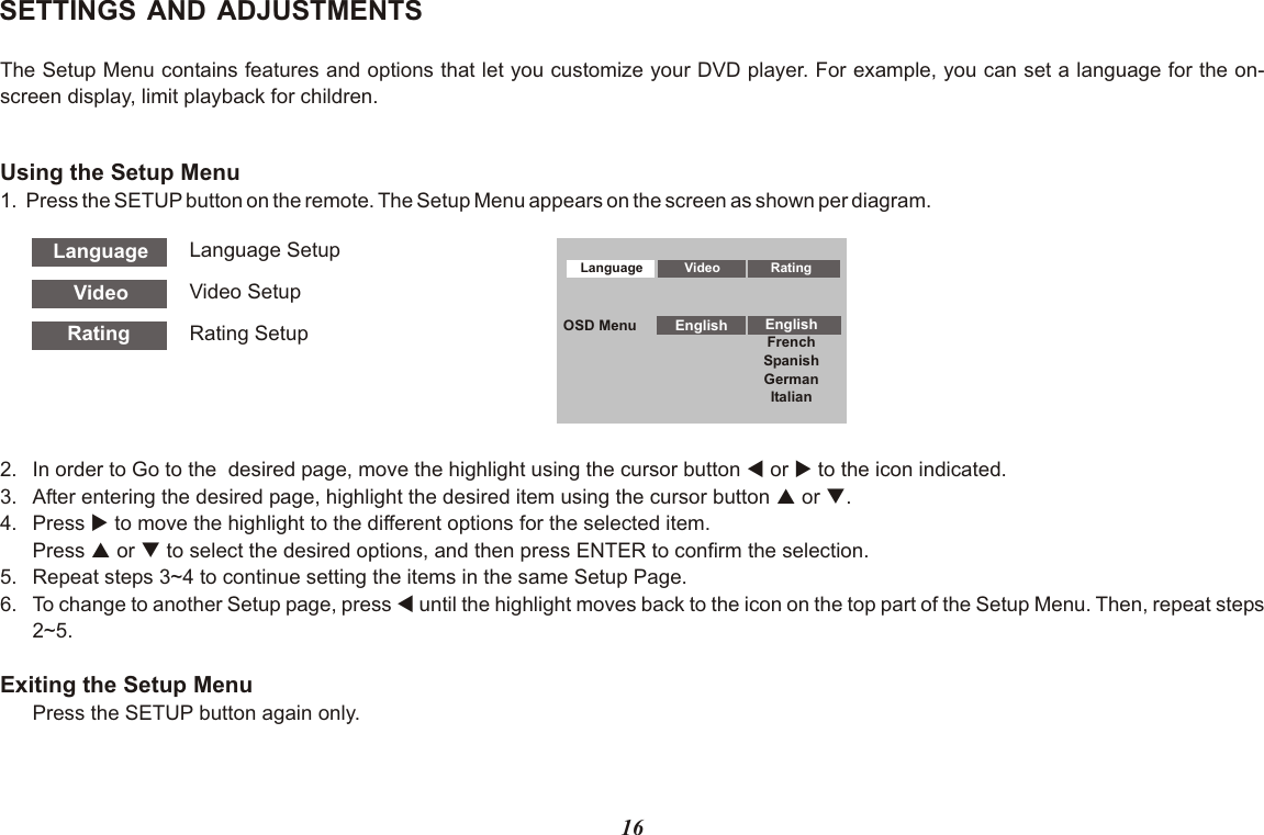 16SETTINGS AND ADJUSTMENTSThe Setup Menu contains features and options that let you customize your DVD player. For example, you can set a language for the on-screen display, limit playback for children.Using the Setup Menu1. Press the SETUP button on the remote. The Setup Menu appears on the screen as shown per diagram.Language Video RatingFrenchSpanishGermanItalianOSD Menu English EnglishVideoLanguageRatingLanguage SetupVideo SetupRating Setup2. In order to Go to the  desired page, move the highlight using the cursor button t or u to the icon indicated.3. After entering the desired page, highlight the desired item using the cursor button p or q.4. Press u to move the highlight to the different options for the selected item.Press p or q to select the desired options, and then press ENTER to confirm the selection.5. Repeat steps 3~4 to continue setting the items in the same Setup Page.6. To change to another Setup page, press t until the highlight moves back to the icon on the top part of the Setup Menu. Then, repeat steps 2~5.Exiting the Setup MenuPress the SETUP button again only.