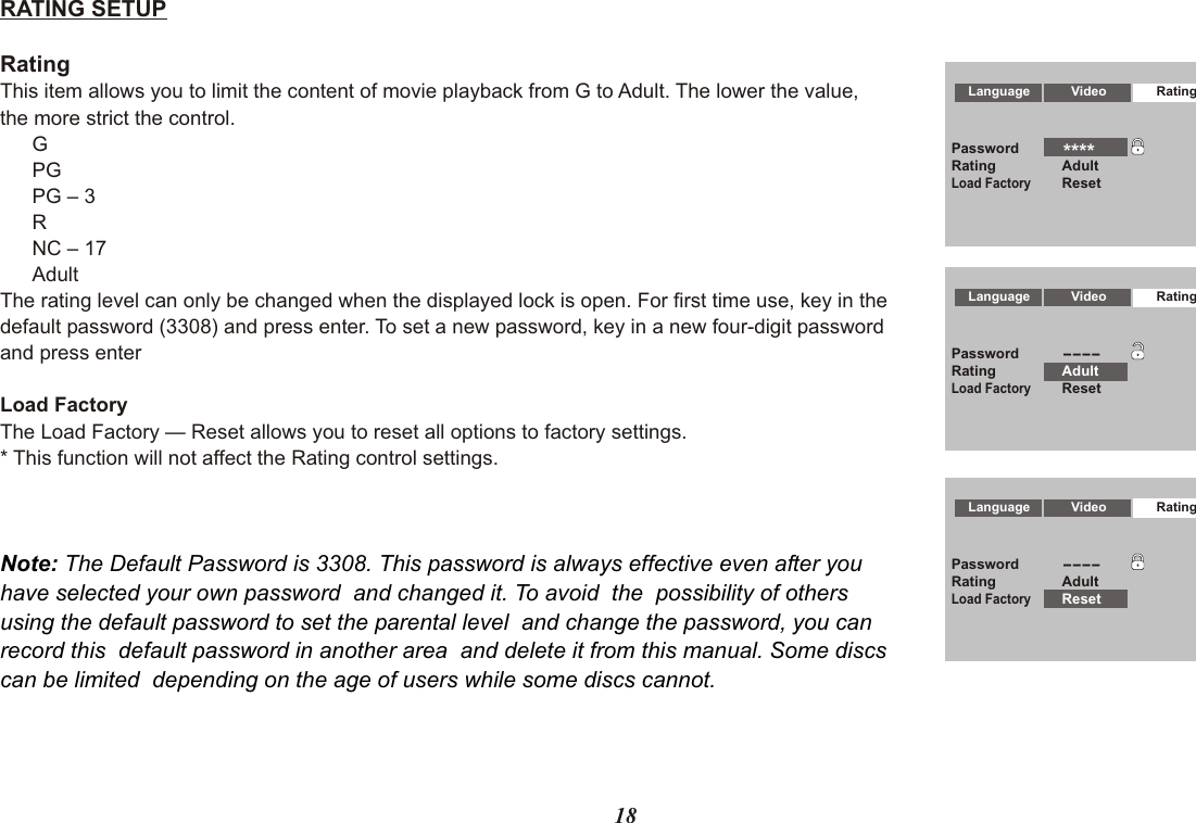 18Language Video RatingPassword----Rating AdultLoad FactoryResetLanguage Video RatingPassword----Rating AdultLoad FactoryResetLanguage Video RatingPasswordRating AdultLoad FactoryReset****RATING SETUPRatingThis item allows you to limit the content of movie playback from G to Adult. The lower the value,the more strict the control.GPGPG – 3RNC – 17AdultThe rating level can only be changed when the displayed lock is open. For first time use, key in thedefault password (3308) and press enter. To set a new password, key in a new four-digit passwordand press enter Load FactoryThe Load Factory — Reset allows you to reset all options to factory settings.* This function will not affect the Rating control settings.Note: The Default Password is 3308. This password is always effective even after youhave selected your own password  and changed it. To avoid  the  possibility of othersusing the default password to set the parental level  and change the password, you can record this  default password in another area  and delete it from this manual. Some discscan be limited  depending on the age of users while some discs cannot.