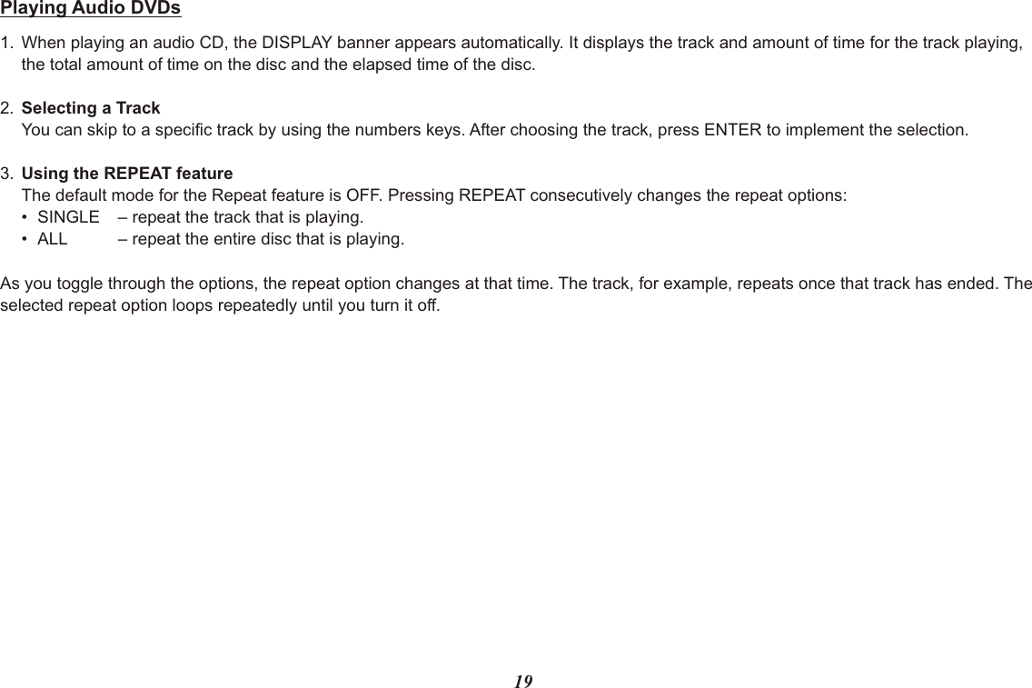19Playing Audio DVDs1. When playing an audio CD, the DISPLAY banner appears automatically. It displays the track and amount of time for the track playing, the total amount of time on the disc and the elapsed time of the disc.2. Selecting a TrackYou can skip to a specific track by using the numbers keys. After choosing the track, press ENTER to implement the selection.3. Using the REPEAT featureThe default mode for the Repeat feature is OFF. Pressing REPEAT consecutively changes the repeat options:• SINGLE – repeat the track that is playing.• ALL – repeat the entire disc that is playing.As you toggle through the options, the repeat option changes at that time. The track, for example, repeats once that track has ended. The selected repeat option loops repeatedly until you turn it off.