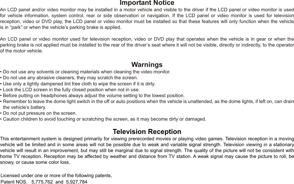 Important NoticeAn LCD panel and/or video monitor may be installed in a motor vehicle and visible to the driver if the LCD panel or video monitor is usedfor vehicle information, system control, rear or side observation or navigation. If the LCD panel or video monitor is used for televisionreception, video or DVD play, the LCD panel or video monitor must be installed so that these features will only function when the vehicleis in “park” or when the vehicle’s parking brake is applied.An LCD panel or video monitor used for television reception, video or DVD play that operates when the vehicle is in gear or when theparking brake is not applied must be installed to the rear of the driver’s seat where it will not be visible, directly or indirectly, to the operatorof the motor vehicle.Warnings•Do not use any solvents or cleaning materials when cleaning the video monitor.•Do not use any abrasive cleaners, they may scratch the screen.•Use only a lightly dampened lint free cloth to wipe the screen if it is dirty.•Lock the LCD screen in the fully closed position when not in use.•Before putting on headphones always adjust the volume setting to the lowest position.•Remember to leave the dome light switch in the off or auto positions when the vehicle is unattended, as the dome lights, if left on, can drainthe vehicle’s battery.•Do not put pressure on the screen.•Caution children to avoid touching or scratching the screen, as it may become dirty or damaged.Television ReceptionThis entertainment system is designed primarily for viewing prerecorded movies or playing video games. Television reception in a moving vehicle will be limited and in some areas will not be possible due to weak and variable signal strength. Television viewing in a stationaryvehicle will result in an improvement, but may still be marginal due to signal strength. The quality of the picture will not be consistent withhome TV reception. Reception may be affected by weather and distance from TV station. A weak signal may cause the picture to roll, besnowy, or cause some color loss.Licensed under one or more of the following patents,Patent NOS.   5,775,762  and  5,927,784