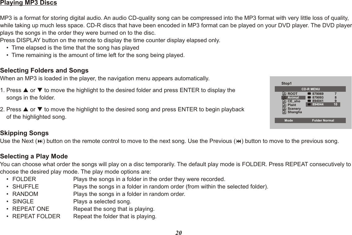 20Playing MP3 DiscsMP3 is a format for storing digital audio. An audio CD-quality song can be compressed into the MP3 format with very little loss of quality, while taking up much less space. CD-R discs that have been encoded in MP3 format can be played on your DVD player. The DVD player plays the songs in the order they were burned on to the disc.Press DISPLAY button on the remote to display the time counter display elapsed only.•  Time elapsed is the time that the song has played•  Time remaining is the amount of time left for the song being played.Selecting Folders and SongsWhen an MP3 is loaded in the player, the navigation menu appears automatically.1. Press p or q to move the highlight to the desired folder and press ENTER to display thesongs in the folder. 2. Press p or q to move the highlight to the desired song and press ENTER to begin playbackof the highlighted song.Skipping SongsUse the Next (:) button on the remote control to move to the next song. Use the Previous (9) button to move to the previous song.Selecting a Play ModeYou can choose what order the songs will play on a disc temporarily. The default play mode is FOLDER. Press REPEAT consecutively to choose the desired play mode. The play mode options are:•   FOLDER Plays the songs in a folder in the order they were recorded.•   SHUFFLE Plays the songs in a folder in random order (from within the selected folder).•   RANDOM Plays the songs in a folder in random order.•   SINGLE Plays a selected song.•   REPEAT ONE Repeat the song that is playing.•   REPEAT FOLDER Repeat the folder that is playing.Stop1CD-R MENUCE_shoPlantSceneryShangha879069879093894041789Mode Folder Normal894044 10ROOTAnimal