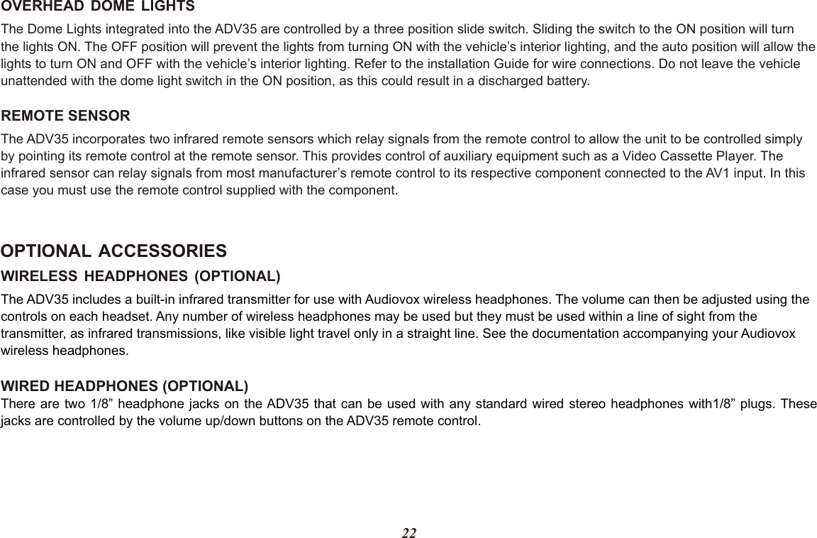 22WIRELESS HEADPHONES (OPTIONAL)WIRED HEADPHONES (OPTIONAL)The ADV35 includes a built-in infrared transmitter for use with Audiovox wireless headphones. The volume can then be adjusted using the controls on each headset. Any number of wireless headphones may be used but they must be used within a line of sight from the transmitter, as infrared transmissions, like visible light travel only in a straight line. See the documentation accompanying your Audiovox wireless headphones.There are two 1/8” headphone jacks on the ADV35 that can be used with any standard wired stereo headphones with1/8” plugs. Thesejacks are controlled by the volume up/down buttons on the ADV35 remote control.OPTIONAL ACCESSORIESOVERHEAD DOME LIGHTSThe Dome Lights integrated into the ADV35 are controlled by a three position slide switch. Sliding the switch to the ON position will turnthe lights ON. The OFF position will prevent the lights from turning ON with the vehicle’s interior lighting, and the auto position will allow thelights to turn ON and OFF with the vehicle’s interior lighting. Refer to the installation Guide for wire connections. Do not leave the vehicle unattended with the dome light switch in the ON position, as this could result in a discharged battery. REMOTE SENSORThe ADV35 incorporates two infrared remote sensors which relay signals from the remote control to allow the unit to be controlled simplyby pointing its remote control at the remote sensor. This provides control of auxiliary equipment such as a Video Cassette Player. The infrared sensor can relay signals from most manufacturer’s remote control to its respective component connected to the AV1 input. In this case you must use the remote control supplied with the component.