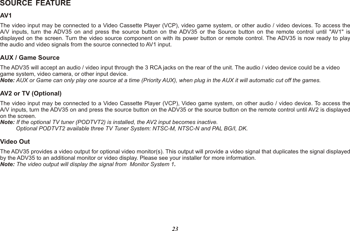 23AV1The video input may be connected to a Video Cassette Player (VCP), video game system, or other audio / video devices. To access theA/V inputs, turn the ADV35 on and press the source button on the ADV35 or the Source button on the remote control until &quot;AV1&quot; isdisplayed on the screen. Turn the video source component on with its power button or remote control. The ADV35 is now ready to playthe audio and video signals from the source connected to AV1 input.AUX / Game SourceThe ADV35 will accept an audio / video input through the 3 RCA jacks on the rear of the unit. The audio / video device could be a video game system, video camera, or other input device.Note: AUX or Game can only play one source at a time (Priority AUX), when plug in the AUX it will automatic cut off the games.AV2 or TV (Optional)The video input may be connected to a Video Cassette Player (VCP), Video game system, on other audio / video device. To access the A/V inputs, turn the ADV35 on and press the source button on the ADV35 or the source button on the remote control until AV2 is displayedon the screen.Note: If the optional TV tuner (PODTVT2) is installed, the AV2 input becomes inactive.          Optional PODTVT2 available three TV Tuner System: NTSC-M, NTSC-N and PAL BG/I, DK.Video OutThe ADV35 provides a video output for optional video monitor(s). This output will provide a video signal that duplicates the signal displayedby the ADV35 to an additional monitor or video display. Please see your installer for more information.Note: The video output will display the signal from  Monitor System 1.SOURCE FEATURE