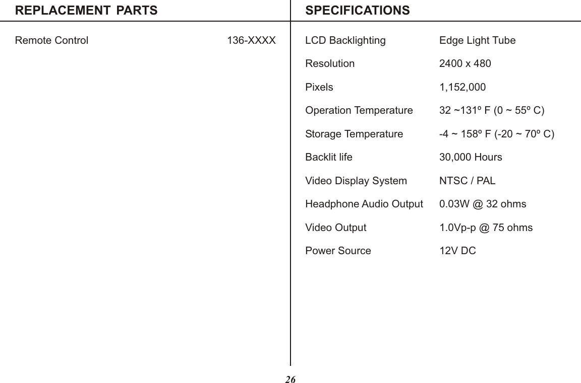 REPLACEMENT PARTS SPECIFICATIONSRemote Control 136-XXXX26LCD Backlighting Edge Light TubeResolution 2400 x 480Pixels 1,152,000Operation Temperature 32 ~131º F (0 ~ 55º C)Storage Temperature -4 ~ 158º F (-20 ~ 70º C)Backlit life 30,000 HoursVideo Display System NTSC / PALHeadphone Audio Output 0.03W @ 32 ohmsVideo Output 1.0Vp-p @ 75 ohmsPower Source 12V DC