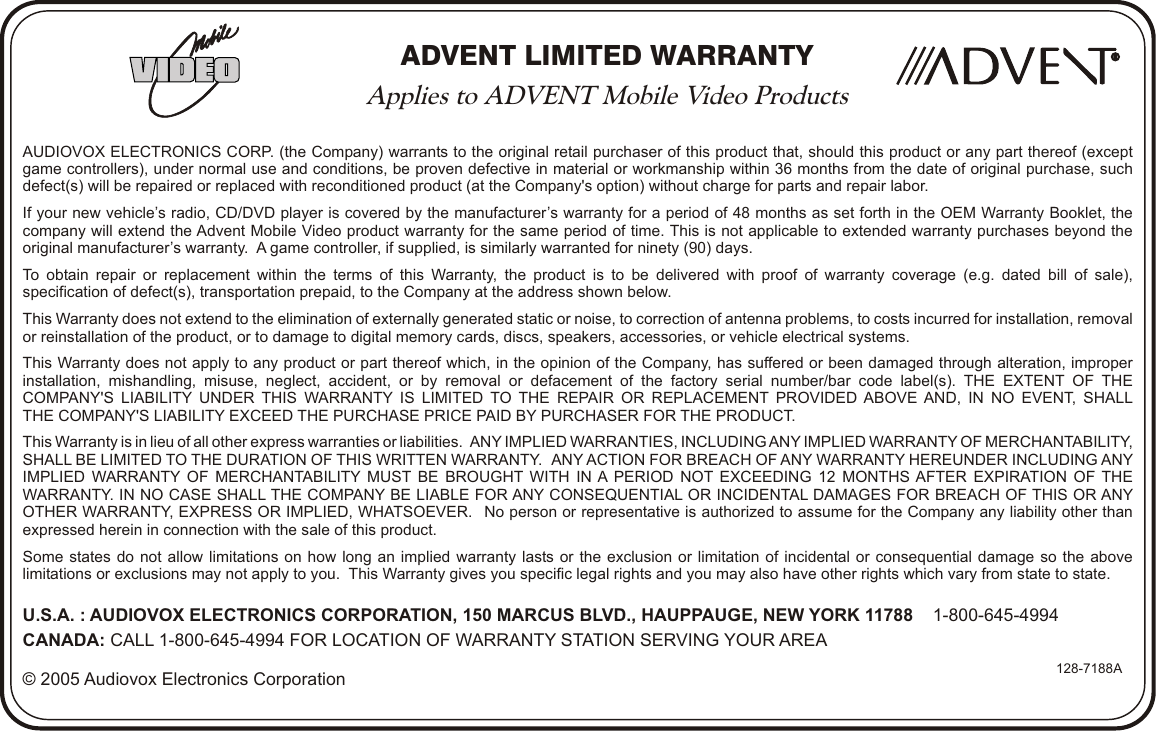 ADVENT LIMITED WARRANTYApplies to ADVENT Mobile Video ProductsAUDIOVOX ELECTRONICS CORP. (the Company) warrants to the original retail purchaser of this product that, should this product or any part thereof (exceptgame controllers), under normal use and conditions, be proven defective in material or workmanship within 36 months from the date of original purchase, such defect(s) will be repaired or replaced with reconditioned product (at the Company&apos;s option) without charge for parts and repair labor.If your new vehicle’s radio, CD/DVD player is covered by the manufacturer’s warranty for a period of 48 months as set forth in the OEM Warranty Booklet, thecompany will extend the Advent Mobile Video product warranty for the same period of time. This is not applicable to extended warranty purchases beyond theoriginal manufacturer’s warranty.  A game controller, if supplied, is similarly warranted for ninety (90) days.To obtain repair or replacement within the terms of this Warranty, the product is to be delivered with proof of warranty coverage (e.g. dated bill of sale),specification of defect(s), transportation prepaid, to the Company at the address shown below.This Warranty does not extend to the elimination of externally generated static or noise, to correction of antenna problems, to costs incurred for installation, removalor reinstallation of the product, or to damage to digital memory cards, discs, speakers, accessories, or vehicle electrical systems.This Warranty does not apply to any product or part thereof which, in the opinion of the Company, has suffered or been damaged through alteration, improper installation, mishandling, misuse, neglect, accident, or by removal or defacement of the factory serial number/bar code label(s). THE EXTENT OF THECOMPANY&apos;S LIABILITY UNDER THIS WARRANTY IS LIMITED TO THE REPAIR OR REPLACEMENT PROVIDED ABOVE AND, IN NO EVENT, SHALLTHE COMPANY&apos;S LIABILITY EXCEED THE PURCHASE PRICE PAID BY PURCHASER FOR THE PRODUCT.This Warranty is in lieu of all other express warranties or liabilities.   ANY IMPLIED WARRANTIES, INCLUDING ANY IMPLIED WARRANTY OF MERCHANTABILITY, SHALL BE LIMITED TO THE DURATION OF THIS WRITTEN WARRANTY.   ANY ACTION FOR BREACH OF ANY WARRANTY HEREUNDER INCLUDING ANY IMPLIED WARRANTY OF MERCHANTABILITY MUST BE BROUGHT WITH IN A PERIOD NOT EXCEEDING 12 MONTHS AFTER EXPIRATION OF THE WARRANTY. IN NO CASE SHALL THE COMPANY BE LIABLE FOR ANY CONSEQUENTIAL OR INCIDENTAL DAMAGES FOR BREACH OF THIS OR ANY OTHER WARRANTY, EXPRESS OR IMPLIED, WHATSOEVER.  No person or representative is authorized to assume for the Company any liability other than expressed herein in connection with the sale of this product.Some states do not allow limitations on how long an implied warranty lasts or the exclusion or limitation of incidental or consequential damage so the abovelimitations or exclusions may not apply to you.  This Warranty gives you specific legal rights and you may also have other rights which vary from state to state.U.S.A. : AUDIOVOX ELECTRONICS CORPORATION, 150 MARCUS BLVD., HAUPPAUGE, NEW YORK 11788    1-800-645-4994CANADA: CALL 1-800-645-4994 FOR LOCATION OF WARRANTY STATION SERVING YOUR AREA© 2005 Audiovox Electronics Corporation 128-7188ARR