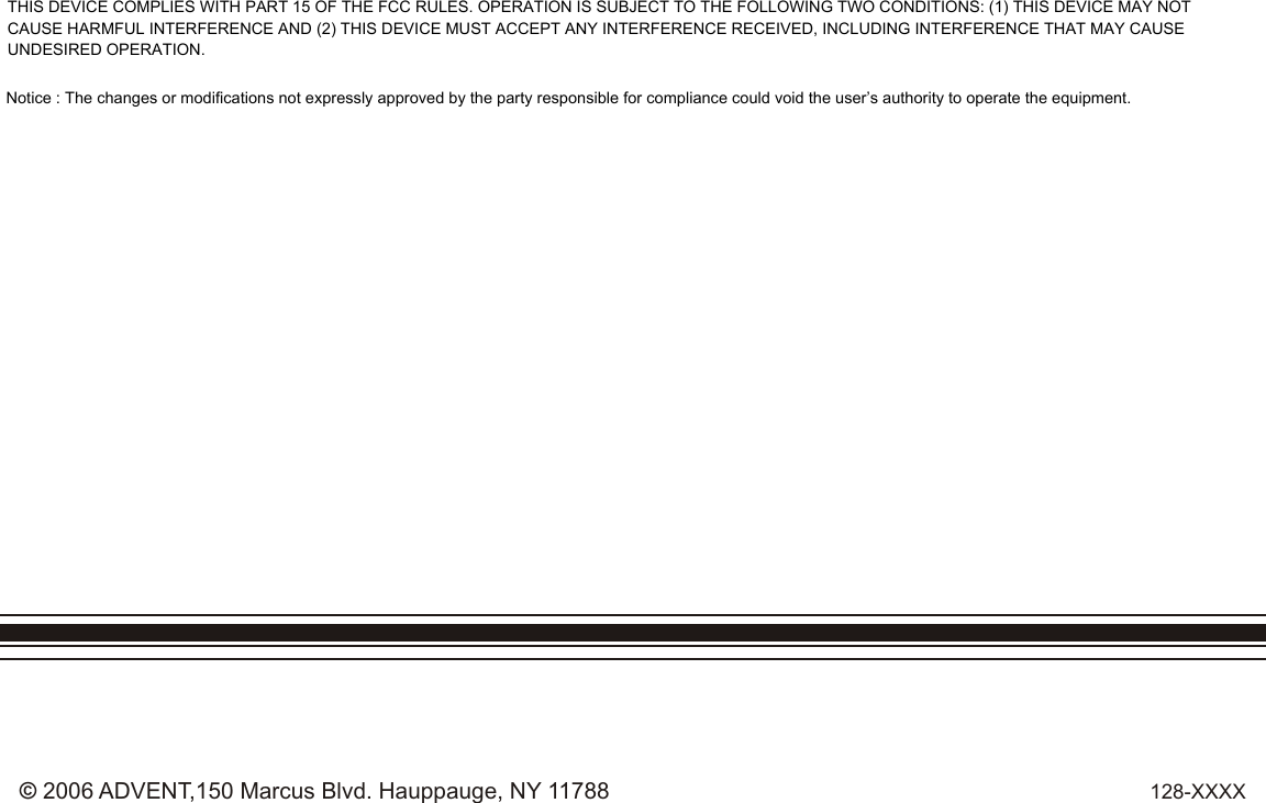 128-XXXX© 2006 ADVENT,150 Marcus Blvd. Hauppauge, NY 11788THIS DEVICE COMPLIES WITH PART 15 OF THE FCC RULES. OPERATION IS SUBJECT TO THE FOLLOWING TWO CONDITIONS: (1) THIS DEVICE MAY NOT CAUSE HARMFUL INTERFERENCE AND (2) THIS DEVICE MUST ACCEPT ANY INTERFERENCE RECEIVED, INCLUDING INTERFERENCE THAT MAY CAUSE UNDESIRED OPERATION.Notice : The changes or modifications not expressly approved by the party responsible for compliance could void the user’s authority to operate the equipment.