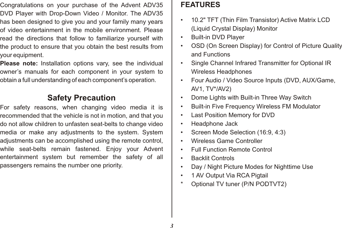 3•10.2&quot; TFT (Thin Film Transistor) Active Matrix LCD(Liquid Crystal Display) Monitor• Built-in DVD Player• OSD (On Screen Display) for Control of Picture Qualityand Functions• Single Channel Infrared Transmitter for Optional IR Wireless Headphones• Four Audio / Video Source Inputs (DVD, AUX/Game,AV1, TV*/AV2)•Dome Lights with Built-in Three Way Switch•Built-in Five Frequency Wireless FM Modulator•Last Position Memory for DVD•Headphone Jack• Screen Mode Selection (16:9, 4:3)• Wireless Game Controller•Full Function Remote Control•Backlit Controls•Day / Night Picture Modes for Nighttime Use• 1 AV Output Via RCA Pigtail* Optional TV tuner (P/N PODTVT2)FEATURESCongratulations on your purchase of the Advent ADV35DVD Player with Drop-Down Video / Monitor. The ADV35has been designed to give you and your family many yearsof video entertainment in the mobile environment. Please read the directions that follow to familiarize yourself withthe product to ensure that you obtain the best results from your equipment.Please note: Installation options vary, see the individual owner’s manuals for each component in your system to obtain a full understanding of each component’s operation.Safety PrecautionFor safety reasons, when changing video media it is recommended that the vehicle is not in motion, and that you do not allow children to unfasten seat-belts to change video media or make any adjustments to the system. System adjustments can be accomplished using the remote control, while seat-belts remain fastened. Enjoy your Advent entertainment system but remember the safety of all passengers remains the number one priority.