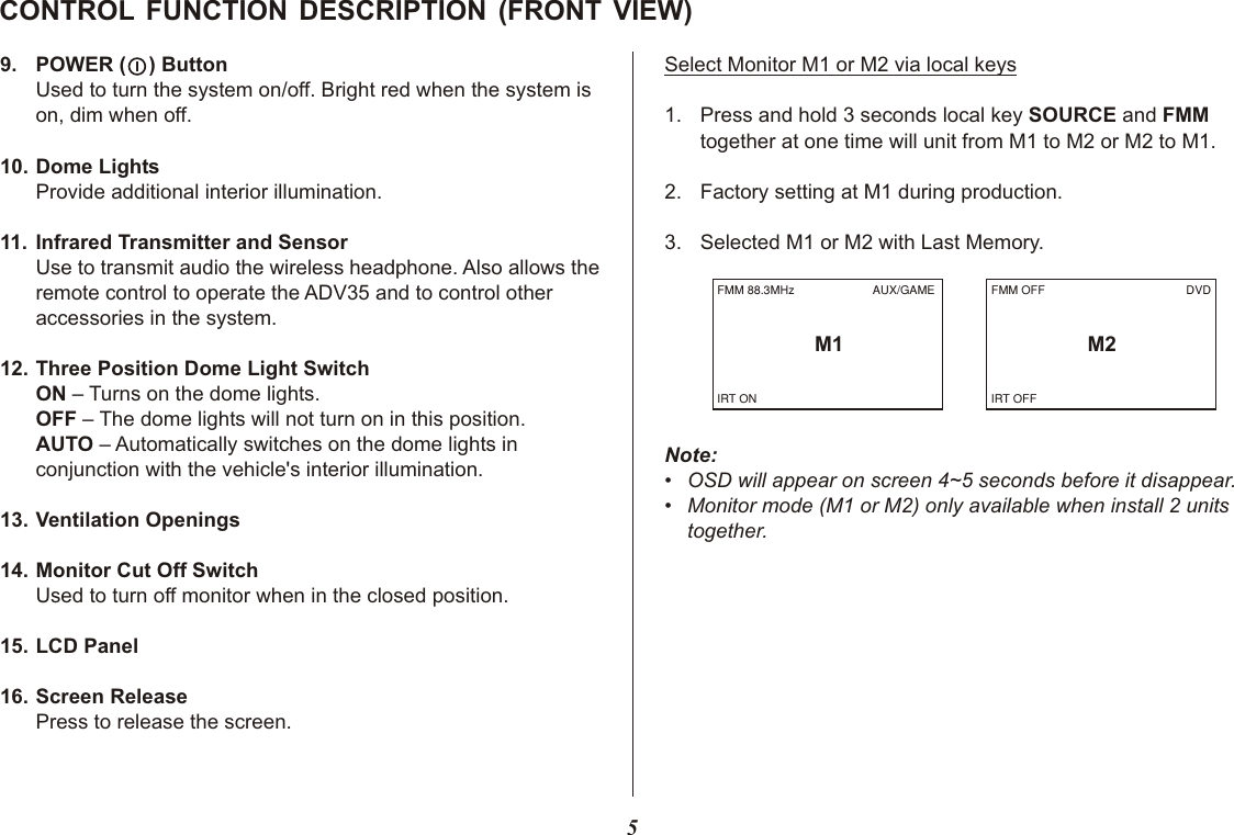 5CONTROL FUNCTION DESCRIPTION (FRONT VIEW)9. POWER (    ) ButtonUsed to turn the system on/off. Bright red when the system is on, dim when off.10. Dome LightsProvide additional interior illumination.11. Infrared Transmitter and SensorUse to transmit audio the wireless headphone. Also allows the remote control to operate the ADV35 and to control other accessories in the system.12. Three Position Dome Light SwitchON – Turns on the dome lights.OFF – The dome lights will not turn on in this position.AUTO – Automatically switches on the dome lights in conjunction with the vehicle&apos;s interior illumination.13. Ventilation Openings14. Monitor Cut Off SwitchUsed to turn off monitor when in the closed position.15. LCD Panel16. Screen ReleasePress to release the screen.Select Monitor M1 or M2 via local keys1. Press and hold 3 seconds local key SOURCE and FMM together at one time will unit from M1 to M2 or M2 to M1.2. Factory setting at M1 during production.3. Selected M1 or M2 with Last Memory.Note:• OSD will appear on screen 4~5 seconds before it disappear.• Monitor mode (M1 or M2) only available when install 2 units together.FMM OFFM2DVDIRT OFFFMM 88.3MHzM1AUX/GAMEIRT ON