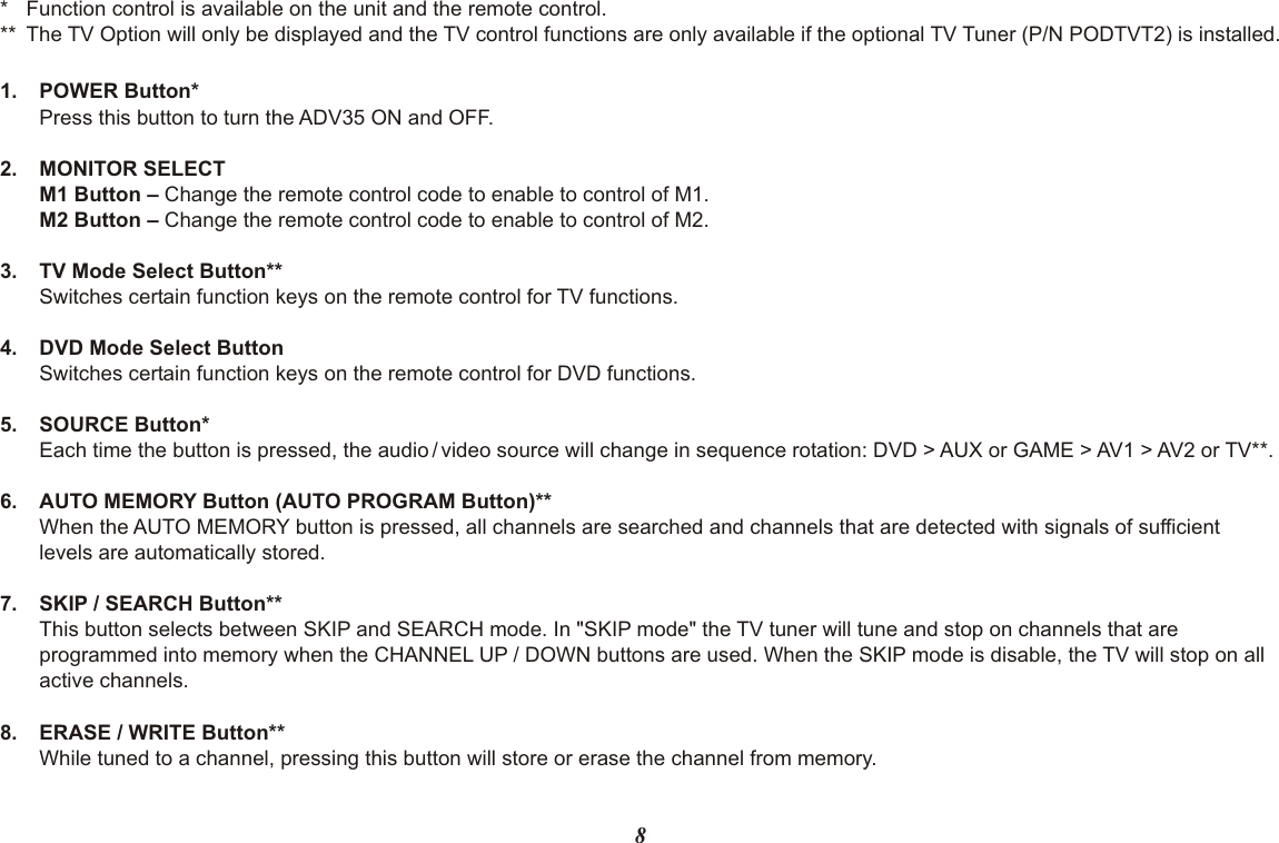 81. POWER Button*Press this button to turn the ADV35 ON and OFF.2. MONITOR SELECTM1 Button – Change the remote control code to enable to control of M1.M2 Button – Change the remote control code to enable to control of M2.3. TV Mode Select Button**Switches certain function keys on the remote control for TV functions.4. DVD Mode Select ButtonSwitches certain function keys on the remote control for DVD functions.5. SOURCE Button*Each time the button is pressed, the audio / video source will change in sequence rotation: DVD &gt; AUX or GAME &gt; AV1 &gt; AV2 or TV**.6. AUTO MEMORY Button (AUTO PROGRAM Button)**When the AUTO MEMORY button is pressed, all channels are searched and channels that are detected with signals of sufficient  levels are automatically stored.7. SKIP / SEARCH Button**This button selects between SKIP and SEARCH mode. In &quot;SKIP mode&quot; the TV tuner will tune and stop on channels that areprogrammed into memory when the CHANNEL UP / DOWN buttons are used. When the SKIP mode is disable, the TV will stop on all active channels.8. ERASE / WRITE Button**While tuned to a channel, pressing this button will store or erase the channel from memory. * Function control is available on the unit and the remote control.** The TV Option will only be displayed and the TV control functions are only available if the optional TV Tuner (P/N PODTVT2) is installed.