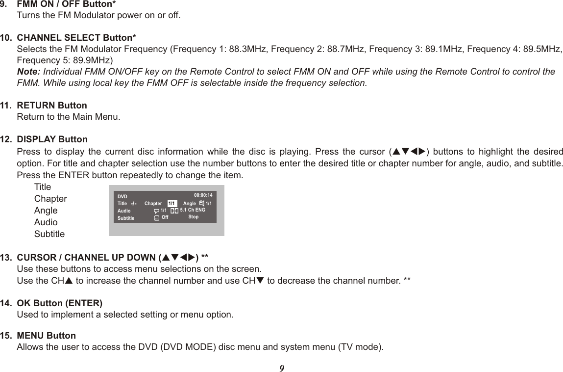 99. FMM ON / OFF Button*Turns the FM Modulator power on or off.10. CHANNEL SELECT Button*Selects the FM Modulator Frequency (Frequency 1: 88.3MHz, Frequency 2: 88.7MHz, Frequency 3: 89.1MHz, Frequency 4: 89.5MHz, Frequency 5: 89.9MHz)Note: Individual FMM ON/OFF key on the Remote Control to select FMM ON and OFF while using the Remote Control to control the FMM. While using local key the FMM OFF is selectable inside the frequency selection.11. RETURN ButtonReturn to the Main Menu.12. DISPLAY ButtonPress to display the current disc information while the disc is playing. Press the cursor (pqtu) buttons to highlight the desiredoption. For title and chapter selection use the number buttons to enter the desired title or chapter number for angle, audio, and subtitle.Press the ENTER button repeatedly to change the item.TitleChapterAngleAudioSubtitle13. CURSOR / CHANNEL UP DOWN (pqtu) **Use these buttons to access menu selections on the screen.Use the CHp to increase the channel number and use CHq to decrease the channel number. **14. OK Button (ENTER)Used to implement a selected setting or menu option.15. MENU ButtonAllows the user to access the DVD (DVD MODE) disc menu and system menu (TV mode).DVDTitleAudioSubtitle-/- Chapter Angle 1/100:00:14Ch ENGStop5.1Off1/11/1