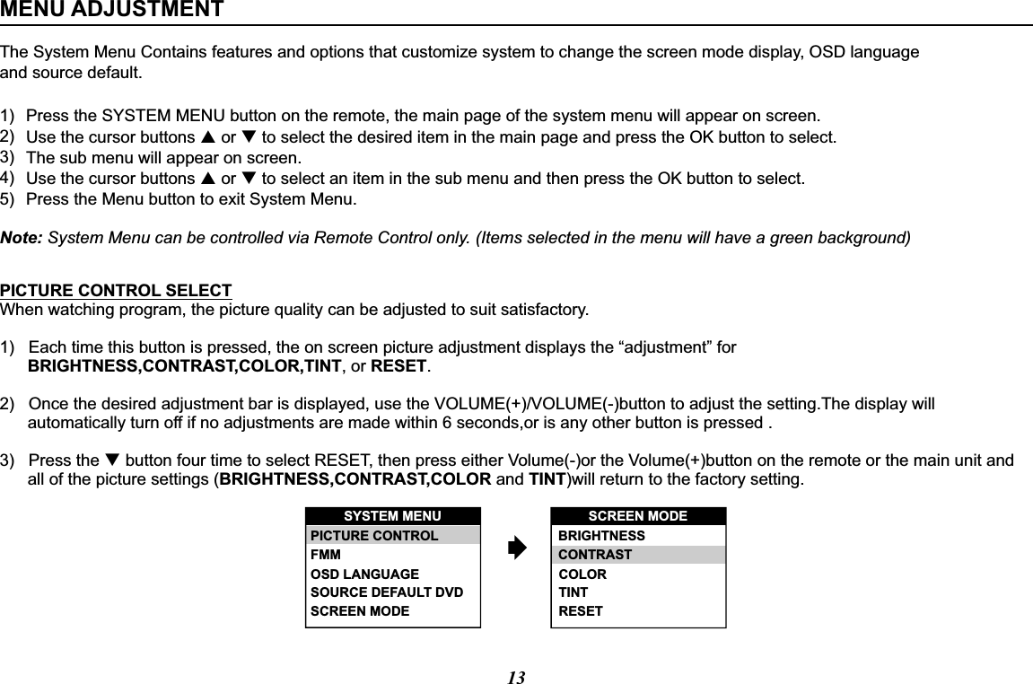 13The System Menu Contains features and options that customize system to change the screen mode display, OSD language and source default.Note: System Menu can be controlled via Remote Control only. (Items selected in the menu will have a green background)MENU ADJUSTMENT1)2)3)4)5)Press the SYSTEM MENU button on the remote, the main page of the system menu will appear on screen.Use the cursor buttons p or q to select the desired item in the main page and press the OK button to select.The sub menu will appear on screen.Use the cursor buttons p or q to select an item in the sub menu and then press the OK button to select.Press the Menu button to exit System Menu.PICTURE CONTROL SELECTWhen watching program, the picture quality can be adjusted to suit satisfactory.1)   Each time this button is pressed, the on screen picture adjustment displays the “adjustment” for       BRIGHTNESS,CONTRAST,COLOR,TINT, or RESET.2)   Once the desired adjustment bar is displayed, use the VOLUME(+)/VOLUME(-)button to adjust the setting.The display will         automatically turn off if no adjustments are made within 6 seconds,or is any other button is pressed .3)   Press the q button four time to select RESET, then press either Volume(-)or the Volume(+)button on the remote or the main unit and        all of the picture settings (BRIGHTNESS,CONTRAST,COLOR and TINT)will return to the factory setting.SYSTEM MENU SCREEN MODESCREEN MODEOSD LANGUAGESOURCE DEFAULT DVDPICTURE CONTROLFMM BRIGHTNESSCONTRASTCOLORTINTRESET