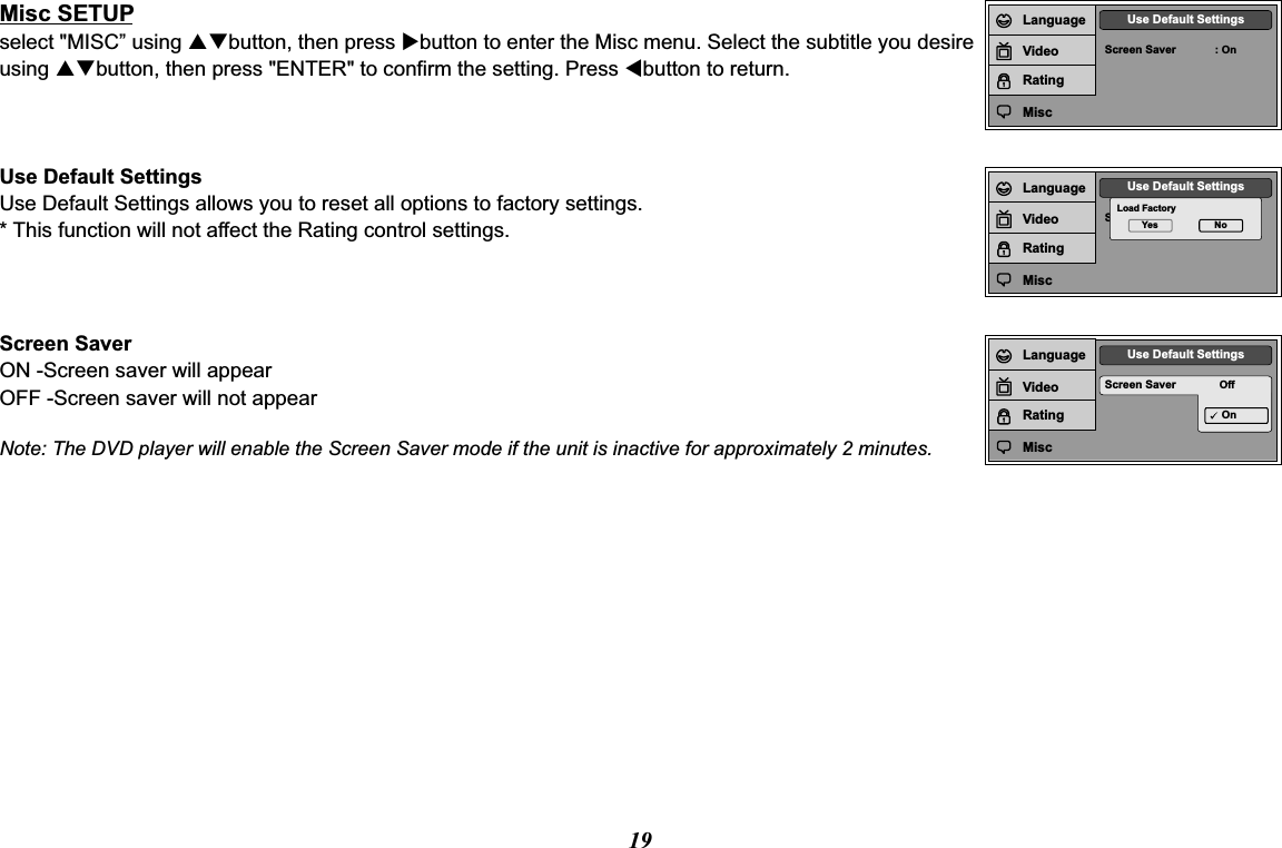 19Screen Saver : OnUse Default SettingsLanguageVideoRatingMiscScreen SaverUse Default SettingsLoad FactoryYes NoLanguageVideoRatingMiscMisc SETUPselect &quot;MISC” using pqbutton, then press ubutton to enter the Misc menu. Select the subtitle you desire using pqbutton, then press &quot;ENTER&quot; to confirm the setting. Press tbutton to return.Use Default SettingsUse Default Settings allows you to reset all options to factory settings.* This function will not affect the Rating control settings.Screen Saver OffUse Default SettingsOnLanguageVideoRatingMiscScreen SaverON -Screen saver will appearOFF -Screen saver will not appearNote: The DVD player will enable the Screen Saver mode if the unit is inactive for approximately 2 minutes.