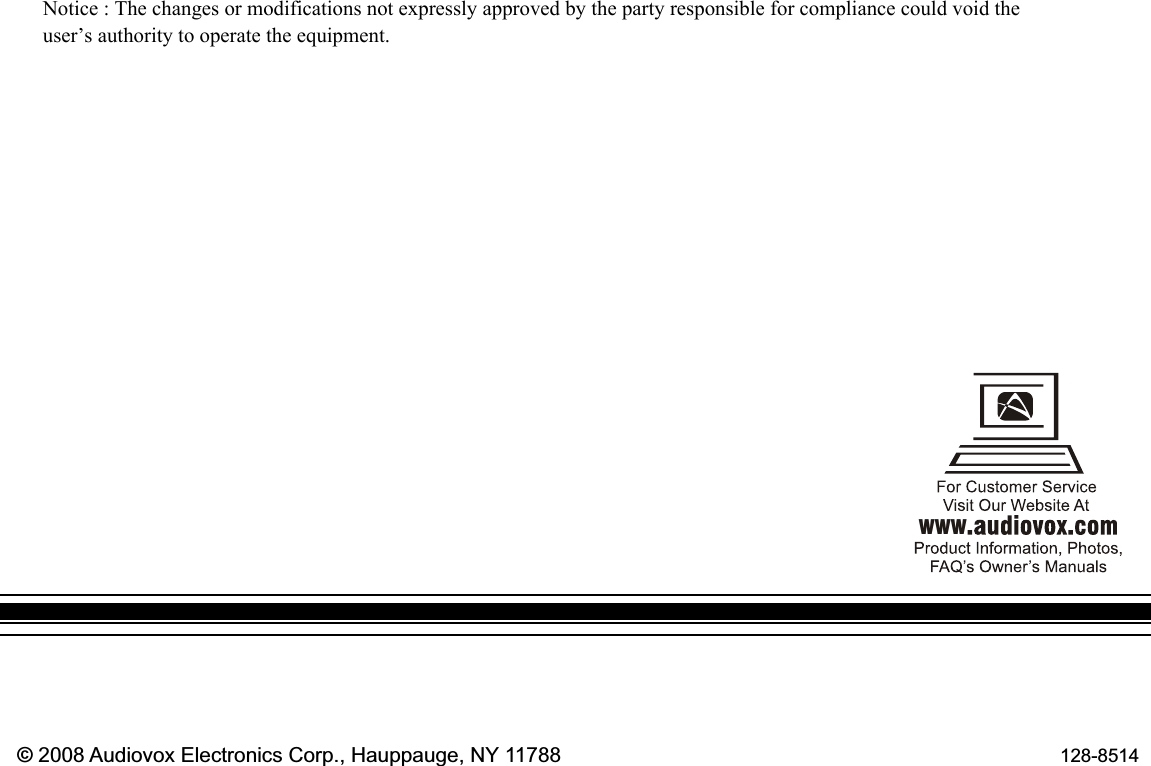 128-8514© 2008 Audiovox Electronics Corp., Hauppauge, NY 11788WWWNotice : The changes or modifications not expressly approved by the party responsible for compliance could void the user’s authority to operate the equipment.