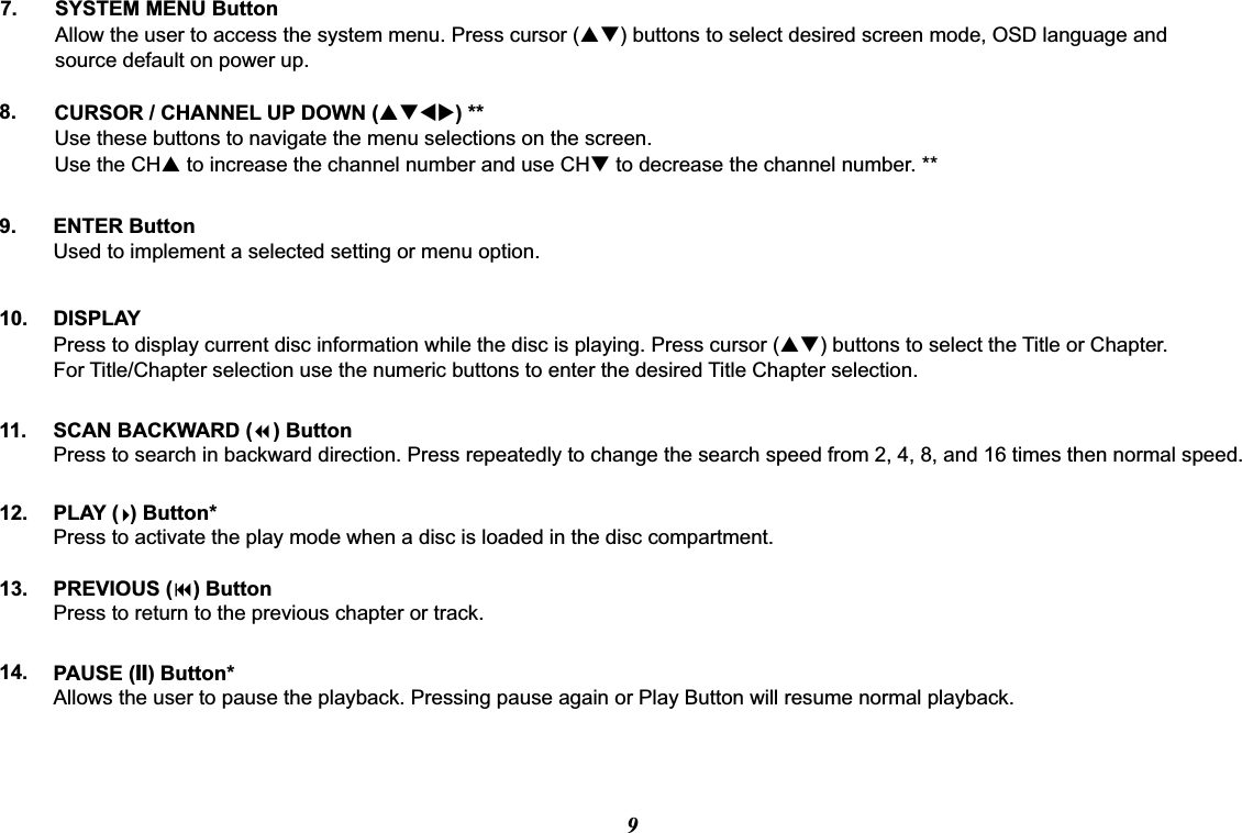 PAUSE (II) Button*Allows the user to pause the playback. Pressing pause again or Play Button will resume normal playback.PREVIOUS (9) ButtonPress to return to the previous chapter or track.PLAY (  ) Button*Press to activate the play mode when a disc is loaded in the disc compartment.SCAN BACKWARD (7) ButtonPress to search in backward direction. Press repeatedly to change the search speed from 2, 4, 8, and 16 times then normal speed.7.8.9.10. DISPLAYPress to display current disc information while the disc is playing. Press cursor (pq) buttons to select the Title or Chapter. For Title/Chapter selection use the numeric buttons to enter the desired Title Chapter selection.CURSOR / CHANNEL UP DOWN (pqtu) **Use these buttons to navigate the menu selections on the screen.Use the CHp to increase the channel number and use CHq to decrease the channel number. **ENTER ButtonUsed to implement a selected setting or menu option.11.12.13.14.SYSTEM MENU ButtonAllow the user to access the system menu. Press cursor (pq) buttons to select desired screen mode, OSD language and source default on power up.9