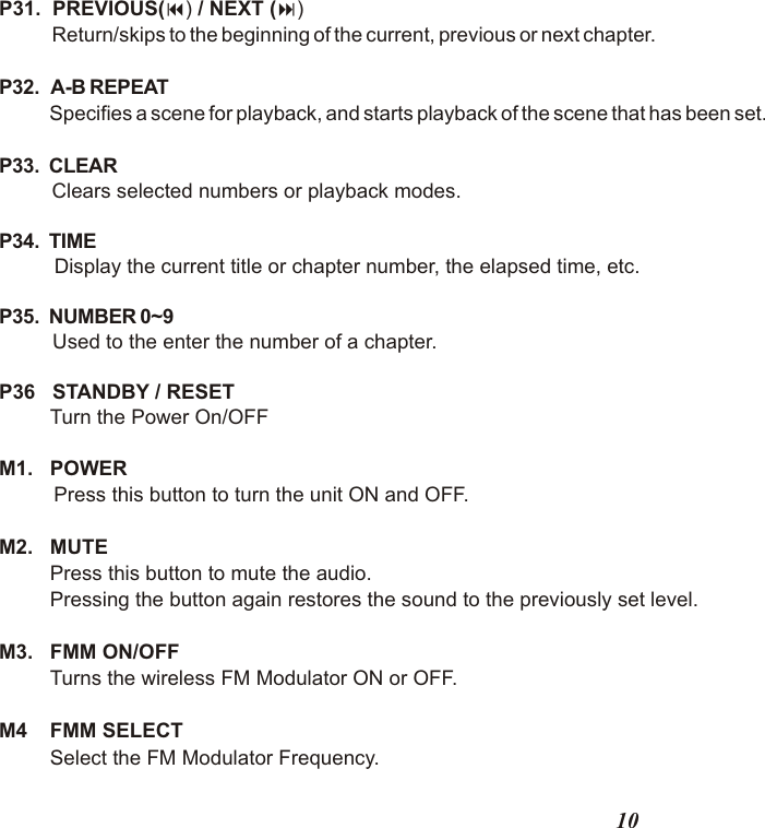 P31.  PREVIOUS(9) / NEXT (:)     Return/skips to the beginning of the current, previous or next chapter.P32.   A-B REPEAT Specifies a scene for playback, and starts playback of the scene that has been set.P33.  CLEAR  Clears selected numbers or playback modes.P34.  TIME   Display the current title or chapter number, the elapsed time, etc.P35.  NUMBER 0~9   Used to the enter the number of a chapter.P36   STANDBY / RESET         Turn the Power On/OFFM1.   POWER    Press this button to turn the unit ON and OFF.M2.   MUTE         Press this button to mute the audio.         Pressing the button again restores the sound to the previously set level.M3.   FMM ON/OFF          Turns the wireless FM Modulator ON or OFF.M4    FMM SELECT         Select the FM Modulator Frequency. 10