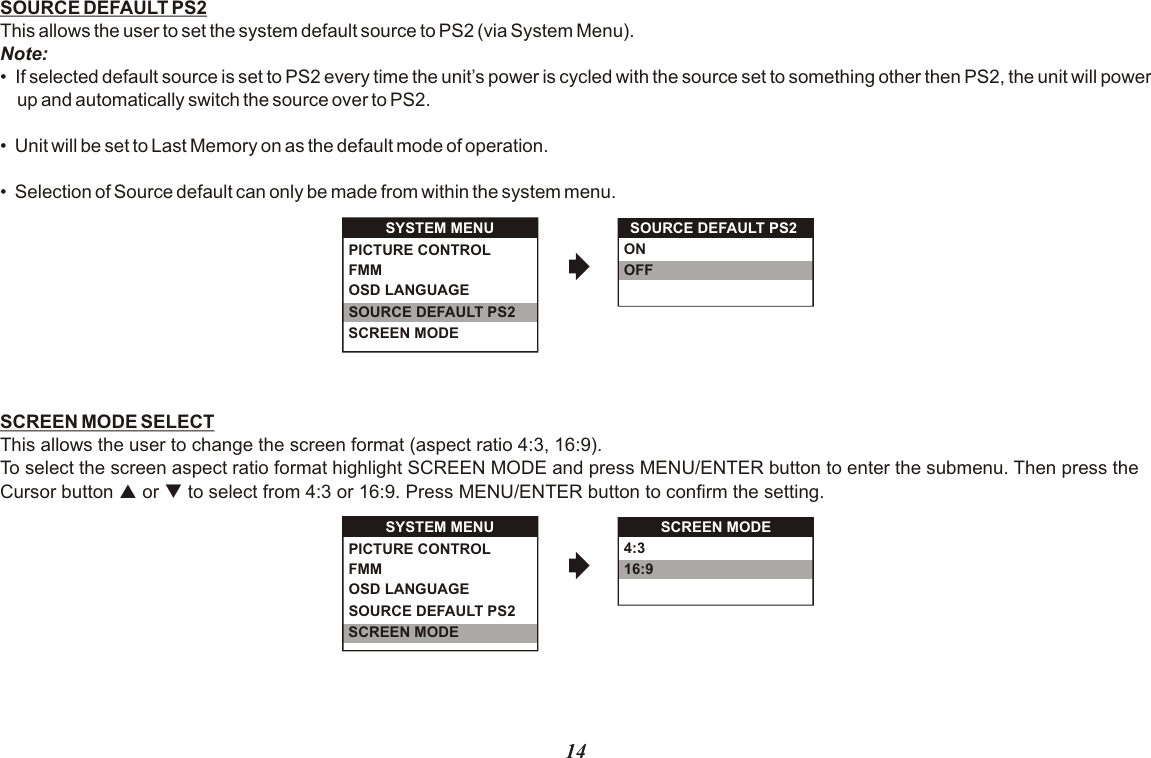 SOURCE DEFAULT PS2This allows the user to set the system default source to PS2 (via System Menu).Note:•  If selected default source is set to PS2 every time the unit’s power is cycled with the source set to something other then PS2, the unit will power up and automatically switch the source over to PS2.•  Unit will be set to Last Memory on as the default mode of operation.•  Selection of Source default can only be made from within the system menu.SCREEN MODE SELECTThis allows the user to change the screen format (aspect ratio 4:3, 16:9). To select the screen aspect ratio format highlight SCREEN MODE and press MENU/ENTER button to enter the submenu. Then press theCursor button p or q to select from 4:3 or 16:9. Press MENU/ENTER button to confirm the setting.SOURCE DEFAULT PS2ONOFFSYSTEM MENUOSD LANGUAGESOURCE DEFAULT PS2SCREEN MODEPICTURE CONTROLFMM SYSTEM MENUOSD LANGUAGESOURCE DEFAULT PS2SCREEN MODEPICTURE CONTROLFMM 4:316:914SCREEN MODE