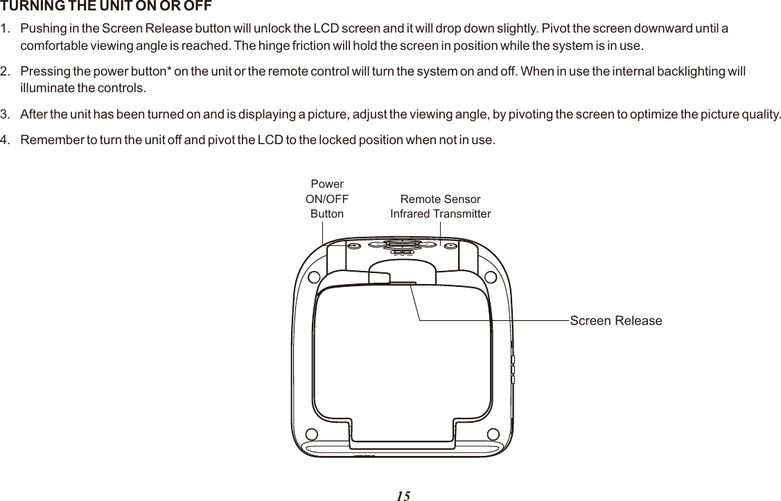 TURNING THE UNIT ON OR OFF1. Pushing in the Screen Release button will unlock the LCD screen and it will drop down slightly. Pivot the screen downward until a comfortable viewing angle is reached. The hinge friction will hold the screen in position while the system is in use.2. Pressing the power button* on the unit or the remote control will turn the system on and off. When in use the internal backlighting will illuminate the controls.3. After the unit has been turned on and is displaying a picture, adjust the viewing angle, by pivoting the screen to optimize the picture quality. 4. Remember to turn the unit off and pivot the LCD to the locked position when not in use.Remote SensorInfrared TransmitterPowerON/OFFButtonScreen Release15MENU / ENTER