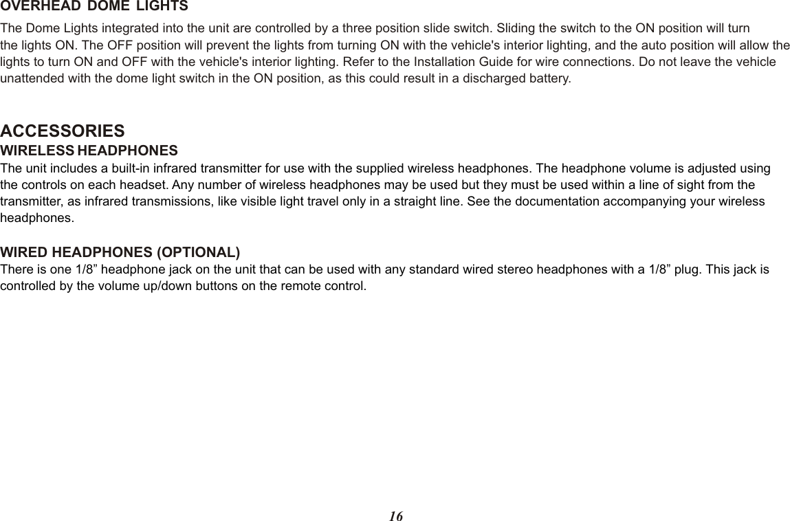 OVERHEAD  DOME  LIGHTSThe Dome Lights integrated into the unit are controlled by a three position slide switch. Sliding the switch to the ON position will turnthe lights ON. The OFF position will prevent the lights from turning ON with the vehicle&apos;s interior lighting, and the auto position will allow thelights to turn ON and OFF with the vehicle&apos;s interior lighting. Refer to the Installation Guide for wire connections. Do not leave the vehicle unattended with the dome light switch in the ON position, as this could result in a discharged battery. ACCESSORIES WIRELESS HEADPHONESWIRED HEADPHONES (OPTIONAL) The unit includes a built-in infrared transmitter for use with the supplied wireless headphones. The headphone volume is adjusted using the controls on each headset. Any number of wireless headphones may be used but they must be used within a line of sight from the transmitter, as infrared transmissions, like visible light travel only in a straight line. See the documentation accompanying your wireless headphones.There is one 1/8” headphone jack on the unit that can be used with any standard wired stereo headphones with a 1/8” plug. This jack is controlled by the volume up/down buttons on the remote control.16