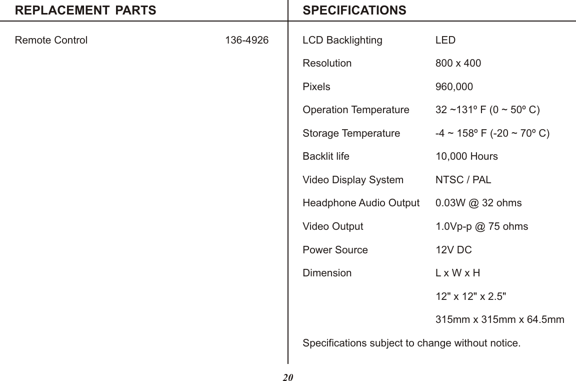 REPLACEMENT  PARTS SPECIFICATIONSRemote Control 136-4926 LCD Backlighting LEDResolution 800 x 400Pixels 960,000Operation Temperature 32 ~131º F (0 ~ 50º C)Storage Temperature -4 ~ 158º F (-20 ~ 70º C)Backlit life 10,000 HoursVideo Display System NTSC / PALHeadphone Audio Output 0.03W @ 32 ohmsVideo Output 1.0Vp-p @ 75 ohmsPower Source 12V DCDimension L x W x H315mm x 315mm x 64.5mmSpecifications subject to change without notice.12&quot; x 12&quot; x 2.5&quot;20