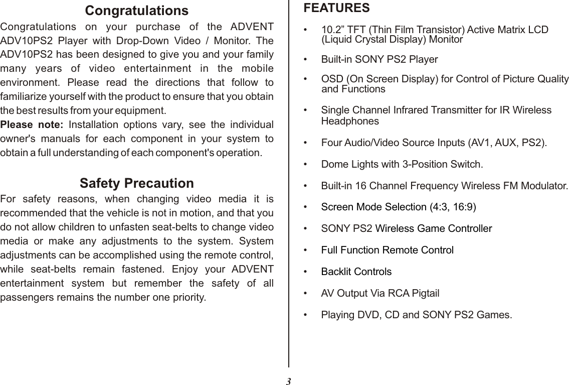 3FEATURESCongratulationsCongratulations  on  your  purchase  of  the  ADVENT ADV10PS2  Player  with  Drop-Down  Video  /  Monitor.  The ADV10PS2 has been designed to give you and your family many  years  of  video  entertainment  in  the  mobile environment.  Please  read  the  directions  that  follow  to familiarize yourself with the product to ensure that you obtain the best results from your equipment.Please  note:  Installation  options  vary,  see  the  individual owner&apos;s  manuals  for  each  component  in  your  system  to obtain a full understanding of each component&apos;s operation.Safety PrecautionFor  safety  reasons,  when  changing  video  media  it  is recommended that the vehicle is not in motion, and that you do not allow children to unfasten seat-belts to change video media  or  make  any  adjustments  to  the  system.  System adjustments can be accomplished using the remote control, while  seat-belts  remain  fastened.  Enjoy  your  ADVENT entertainment  system  but  remember  the  safety  of  all passengers remains the number one priority.• 10.2” TFT (Thin Film Transistor) Active Matrix LCD (Liquid Crystal Display) Monitor•Built-in SONY PS2 Player• OSD (On Screen Display) for Control of Picture Quality and Functions••Four Audio/Video Source Inputs (AV1, AUX, PS2).• Dome Lights with 3-Position Switch.•Built-in 16 Channel Frequency Wireless FM Modulator.•• SONY PS2 ••••Playing DVD, CD and SONY PS2 Games. Single Channel Infrared Transmitter for IR Wireless HeadphonesAV Output Via RCA PigtailScreen Mode Selection (4:3, 16:9)Wireless Game ControllerFull Function Remote ControlBacklit Controls