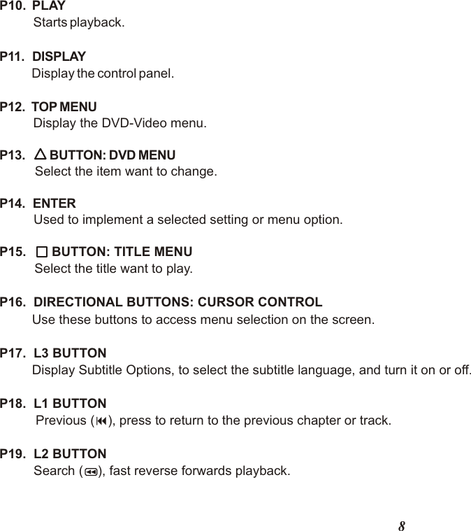 8P10.  PLAY    Starts playback.P11.   DISPLAYDisplay the control panel.P12.  TOP MENU  Display the DVD-Video menu.P13. BUTTON: DVD MENU   Select the item want to change.P14.  ENTER   Used to implement a selected setting or menu option.P15. BUTTON: TITLE MENUSelect the title want to play.P16.  DIRECTIONAL BUTTONS: CURSOR CONTROLUse these buttons to access menu selection on the screen.P17.  L3 BUTTON         Display Subtitle Options, to select the subtitle language, and turn it on or off.P18.  L1 BUTTON       Previous (9), press to return to the previous chapter or track. P19.  L2 BUTTON    Search (    ), fast reverse forwards playback.                                  