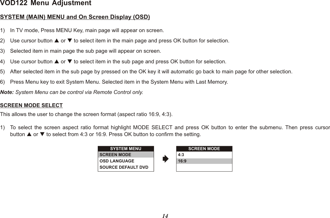 VOD122 Menu AdjustmentSYSTEM (MAIN) MENU and On Screen Display (OSD)1) In TV mode, Press MENU Key, main page will appear on screen.2) Use cursor button p or q to select item in the main page and press OK button for selection.3) Selected item in main page the sub page will appear on screen.4) Use cursor button p or q to select item in the sub page and press OK button for selection.5) After selected item in the sub page by pressed on the OK key it will automatic go back to main page for other selection.6) Press Menu key to exit System Menu. Selected item in the System Menu with Last Memory.Note: System Menu can be control via Remote Control only.SCREEN MODE SELECTThis allows the user to change the screen format (aspect ratio 16:9, 4:3).1) To select the screen aspect ratio format highlight MODE SELECT and press OK button to enter the submenu. Then press cursorbutton p or q to select from 4:3 or 16:9. Press OK button to confirm the setting.SYSTEM MENUSCREEN MODEOSD LANGUAGESOURCE DEFAULT DVDSCREEN MODE4:316:914