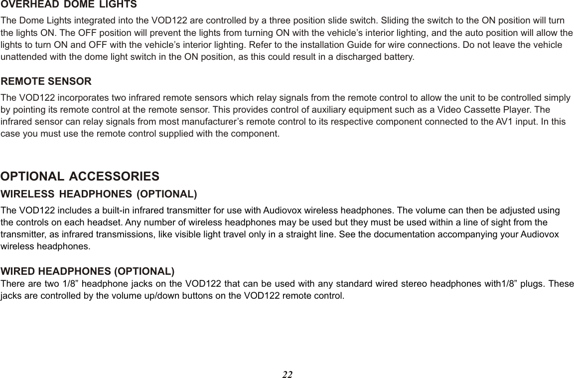 22WIRELESS HEADPHONES (OPTIONAL)WIRED HEADPHONES (OPTIONAL)The VOD122 includes a built-in infrared transmitter for use with Audiovox wireless headphones. The volume can then be adjusted using the controls on each headset. Any number of wireless headphones may be used but they must be used within a line of sight from the transmitter, as infrared transmissions, like visible light travel only in a straight line. See the documentation accompanying your Audiovox wireless headphones.There are two 1/8” headphone jacks on the VOD122 that can be used with any standard wired stereo headphones with1/8” plugs. Thesejacks are controlled by the volume up/down buttons on the VOD122 remote control.OPTIONAL ACCESSORIESOVERHEAD DOME LIGHTSThe Dome Lights integrated into the VOD122 are controlled by a three position slide switch. Sliding the switch to the ON position will turnthe lights ON. The OFF position will prevent the lights from turning ON with the vehicle’s interior lighting, and the auto position will allow thelights to turn ON and OFF with the vehicle’s interior lighting. Refer to the installation Guide for wire connections. Do not leave the vehicle unattended with the dome light switch in the ON position, as this could result in a discharged battery. REMOTE SENSORThe VOD122 incorporates two infrared remote sensors which relay signals from the remote control to allow the unit to be controlled simplyby pointing its remote control at the remote sensor. This provides control of auxiliary equipment such as a Video Cassette Player. The infrared sensor can relay signals from most manufacturer’s remote control to its respective component connected to the AV1 input. In this case you must use the remote control supplied with the component.