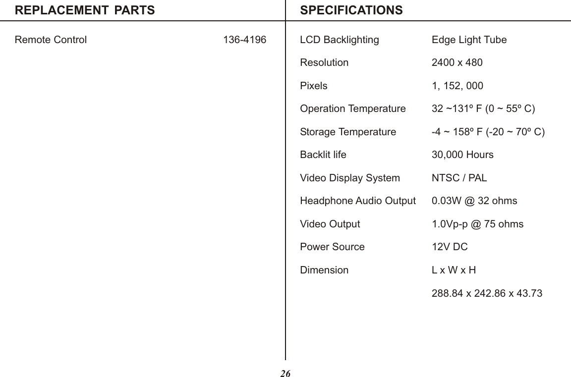 REPLACEMENT PARTS SPECIFICATIONSRemote Control LCD Backlighting Edge Light TubeResolution 2400 x 480Pixels 1, 152, 000Operation Temperature 32 ~131º F (0 ~ 55º C)Storage Temperature -4 ~ 158º F (-20 ~ 70º C)Backlit life 30,000 HoursVideo Display System NTSC / PALHeadphone Audio Output 0.03W @ 32 ohmsVideo Output 1.0Vp-p @ 75 ohmsPower Source 12V DCDimension L x W x H288.84 x 242.86 x 43.73136-419626