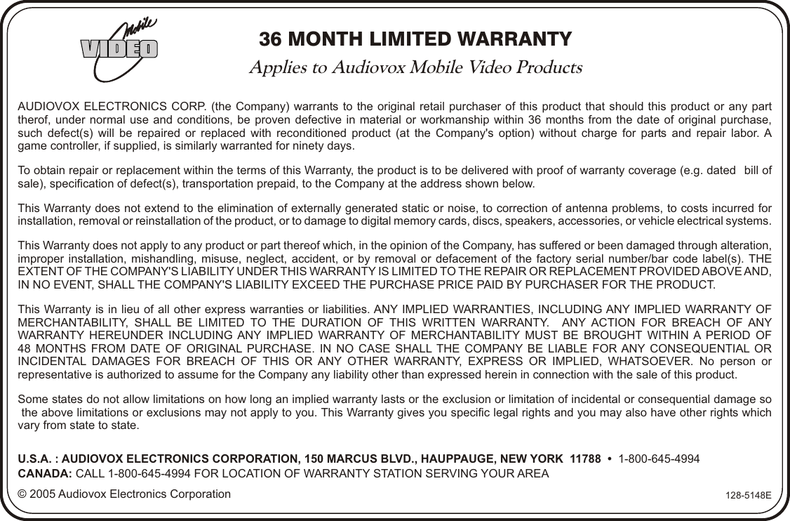 36 MONTH LIMITED WARRANTYApplies to Audiovox Mobile Video ProductsAUDIOVOX ELECTRONICS CORP. (the Company) warrants to the original retail purchaser of this product that should this product or any parttherof, under normal use and conditions, be proven defective in material or workmanship within 36 months from the date of original purchase,such defect(s) will be repaired or replaced with reconditioned product (at the Company&apos;s option) without charge for parts and repair labor. Agame controller, if supplied, is similarly warranted for ninety days.To obtain repair or replacement within the terms of this Warranty, the product is to be delivered with proof of warranty coverage (e.g. dated   bill ofsale), specification of defect(s), transportation prepaid, to the Company at the address shown below.This Warranty does not extend to the elimination of externally generated static or noise, to correction of antenna problems, to costs incurred for installation, removal or reinstallation of the product, or to damage to digital memory cards, discs, speakers, accessories, or vehicle electrical systems. This Warranty does not apply to any product or part thereof which, in the opinion of the Company, has suffered or been damaged through alteration, improper installation, mishandling, misuse, neglect, accident, or by removal or defacement of the factory serial number/bar code label(s). THE EXTENT OF THE COMPANY&apos;S LIABILITY UNDER THIS WARRANTY IS LIMITED TO THE REPAIR OR REPLACEMENT PROVIDED ABOVE AND, IN NO EVENT, SHALL THE COMPANY&apos;S LIABILITY EXCEED THE PURCHASE PRICE PAID BY PURCHASER FOR THE PRODUCT.This Warranty is in lieu of all other express warranties or liabilities. ANY IMPLIED WARRANTIES, INCLUDING ANY IMPLIED WARRANTY OF MERCHANTABILITY, SHALL BE LIMITED TO THE DURATION OF THIS WRITTEN WARRANTY.   ANY ACTION FOR BREACH OF ANY WARRANTY HEREUNDER INCLUDING ANY IMPLIED WARRANTY OF MERCHANTABILITY MUST BE BROUGHT WITHIN A PERIOD OF48 MONTHS FROM DATE OF ORIGINAL PURCHASE. IN NO CASE SHALL THE COMPANY BE LIABLE FOR ANY CONSEQUENTIAL OR INCIDENTAL DAMAGES FOR BREACH OF THIS OR ANY OTHER WARRANTY, EXPRESS OR IMPLIED, WHATSOEVER. No person or representative is authorized to assume for the Company any liability other than expressed herein in connection with the sale of this product.Some states do not allow limitations on how long an implied warranty lasts or the exclusion or limitation of incidental or consequential damage so the above limitations or exclusions may not apply to you. This Warranty gives you specific legal rights and you may also have other rights whichvary from state to state.U.S.A. : AUDIOVOX ELECTRONICS CORPORATION, 150 MARCUS BLVD., HAUPPAUGE, NEW YORK  11788  •  1-800-645-4994CANADA: CALL 1-800-645-4994 FOR LOCATION OF WARRANTY STATION SERVING YOUR AREA© 2005 Audiovox Electronics Corporation 128-5148E
