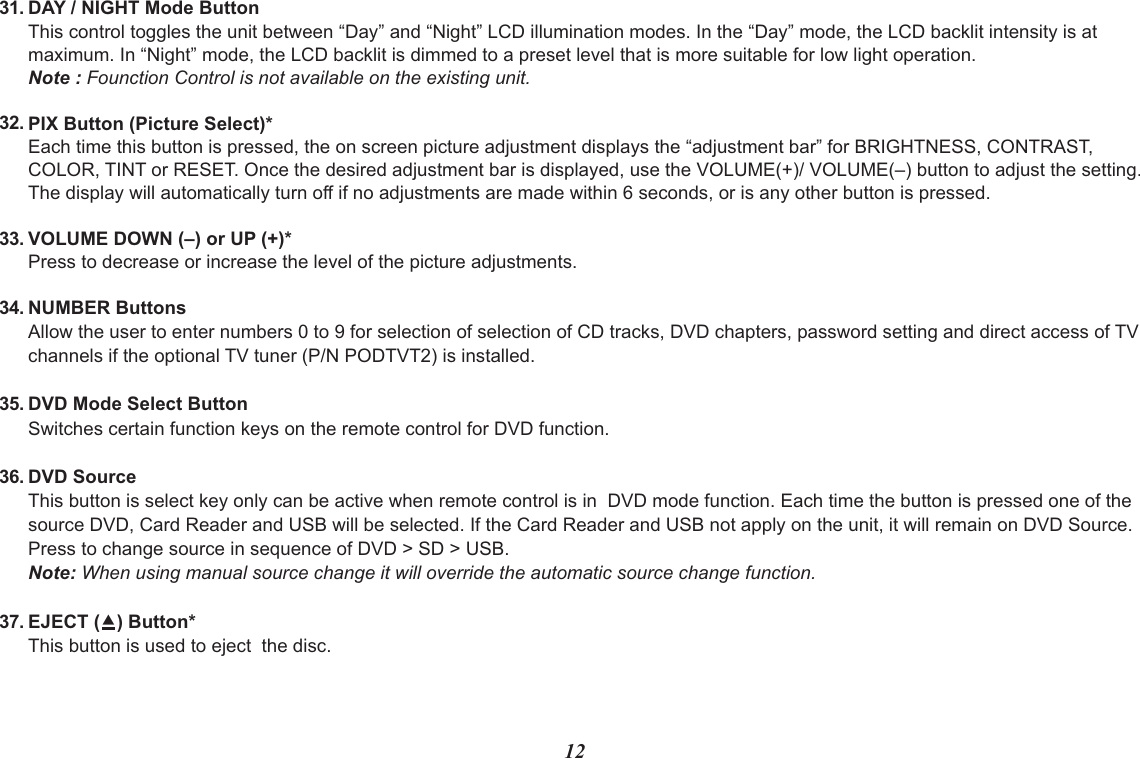 1231.32.33.34.DAY / NIGHT Mode ButtonThis control toggles the unit between “Day” and “Night” LCD illumination modes. In the “Day” mode, the LCD backlit intensity is at maximum. In “Night” mode, the LCD backlit is dimmed to a preset level that is more suitable for low light operation.Note : Founction Control is not available on the existing unit.PIX Button (Picture Select)*Each time this button is pressed, the on screen picture adjustment displays the “adjustment bar” for BRIGHTNESS, CONTRAST,COLOR, TINT or RESET. Once the desired adjustment bar is displayed, use the VOLUME(+)/ VOLUME(–) button to adjust the setting. The display will automatically turn off if no adjustments are made within 6 seconds, or is any other button is pressed.VOLUME DOWN (–) or UP (+)*Press to decrease or increase the level of the picture adjustments.NUMBER ButtonsAllow the user to enter numbers 0 to 9 for selection of selection of CD tracks, DVD chapters, password setting and direct access of TV channels if the optional TV tuner (P/N PODTVT2) is installed.DVD Mode Select ButtonSwitches certain function keys on the remote control for DVD function.DVD SourceThis button is select key only can be active when remote control is in  DVD mode function. Each time the button is pressed one of the source DVD, Card Reader and USB will be selected. If the Card Reader and USB not apply on the unit, it will remain on DVD Source. Press to change source in sequence of DVD &gt; SD &gt; USB.  Note: When using manual source change it will override the automatic source change function.EJECT () Button*This button is used to eject  the disc.35.36.37.