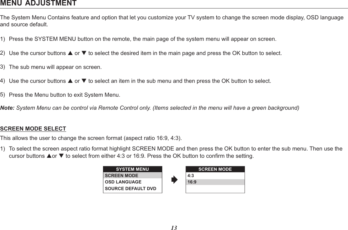 13The System Menu Contains feature and option that let you customize your TV system to change the screen mode display, OSD language and source default.Note: System Menu can be control via Remote Control only. (Items selected in the menu will have a green background)SCREEN MODE SELECTThis allows the user to change the screen format (aspect ratio 16:9, 4:3).MENU ADJUSTMENT1)2)3)4)5)Press the SYSTEM MENU button on the remote, the main page of the system menu will appear on screen.Use the cursor buttons p or q to select the desired item in the main page and press the OK button to select.The sub menu will appear on screen.Use the cursor buttons p or q to select an item in the sub menu and then press the OK button to select.Press the Menu button to exit System Menu.1) To select the screen aspect ratio format highlight SCREEN MODE and then press the OK button to enter the sub menu. Then use thecursor buttons por q to select from either 4:3 or 16:9. Press the OK button to confirm the setting.SYSTEM MENUSCREEN MODEOSD LANGUAGESOURCE DEFAULT DVDSCREEN MODE4:316:9