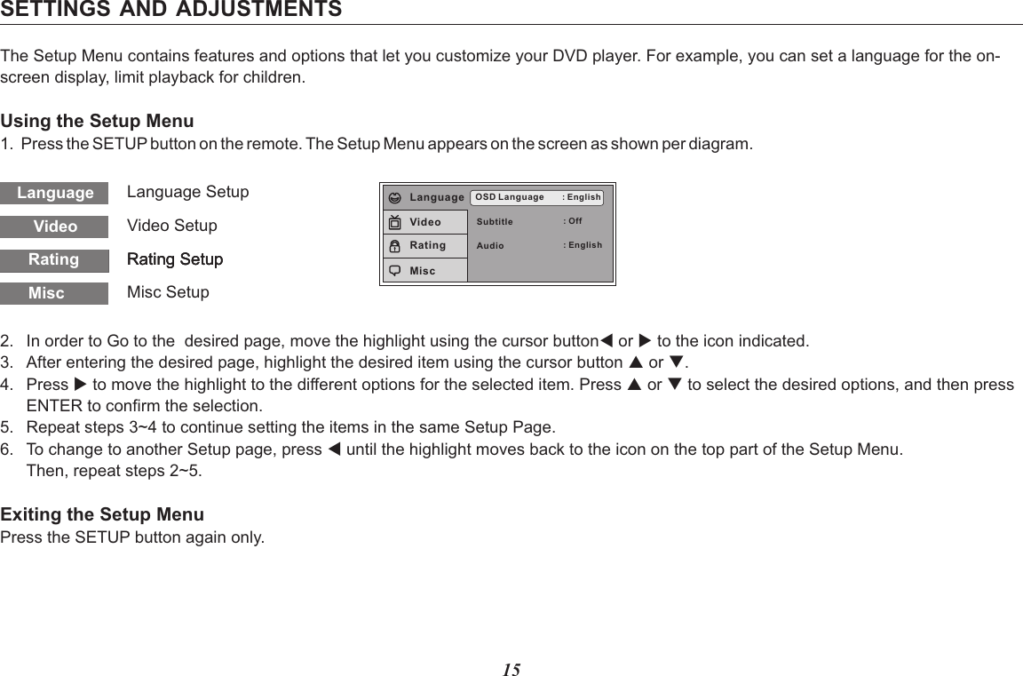 15SETTINGS AND ADJUSTMENTSThe Setup Menu contains features and options that let you customize your DVD player. For example, you can set a language for the on-screen display, limit playback for children.Using the Setup Menu1. Press the SETUP button on the remote. The Setup Menu appears on the screen as shown per diagram.VideoLanguageRatingRatingRatingLanguage SetupVideo SetupRating SetupRating SetupRating SetupMisc Misc SetupSubtitleAudioOSD Language : English: Off: EnglishLanguageVideoRatingMisc2. In order to Go to the  desired page, move the highlight using the cursor button to the icon indicated.3. After entering the desired page, highlight the desired item using the cursor button p or q.4. Press u to move the highlight to the different options for the selected item. Press p or q to select the desired options, and then pressENTER to confirm the selection.5. Repeat steps 3~4 to continue setting the items in the same Setup Page.6. To change to another Setup page, press t until the highlight moves back to the icon on the top part of the Setup Menu. Then, repeat steps 2~5.Exiting the Setup MenuPress the SETUP button again only.t or u 