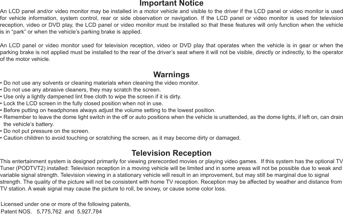 Important NoticeAn LCD panel and/or video monitor may be installed in a motor vehicle and visible to the driver if the LCD panel or video monitor is usedfor  vehicle  information,  system  control,  rear  or  side  observation  or  navigation.  If  the  LCD  panel  or  video  monitor  is  used  for  televisionreception, video or DVD play, the LCD panel or video monitor must be installed so that these features will only function when the vehicleis in “park” or when the vehicle’s parking brake is applied.An LCD  panel or  video monitor  used for  television reception,  video or  DVD play  that operates  when the  vehicle is  in gear  or when  theparking brake is not applied must be installed to the rear of the driver’s seat where it will not be visible, directly or indirectly, to the operatorof the motor vehicle.Warnings•Do not use any solvents or cleaning materials when cleaning the video monitor.•Do not use any abrasive cleaners, they may scratch the screen.•Use only a lightly dampened lint free cloth to wipe the screen if it is dirty.•Lock the LCD screen in the fully closed position when not in use.•Before putting on headphones always adjust the volume setting to the lowest position.•Remember to leave the dome light switch in the off or auto positions when the vehicle is unattended, as the dome lights, if left on, can drainthe vehicle’s battery.•Do not put pressure on the screen.•Caution children to avoid touching or scratching the screen, as it may become dirty or damaged.Licensed under one or more of the following patents,Patent NOS.   5,775,762  and  5,927,784Television ReceptionThis entertainment system is designed primarily for viewing prerecorded movies or playing video games.  If this system has the optional TV Tuner (PODTVT2) installed: Television reception in a moving vehicle will be limited and in some areas will not be possible due to weak and variable signal strength. Television viewing in a stationary vehicle will result in an improvement, but may still be marginal due to signal strength. The quality of the picture will not be consistent with home TV reception. Reception may be affected by weather and distance from TV station. A weak signal may cause the picture to roll, be snowy, or cause some color loss.