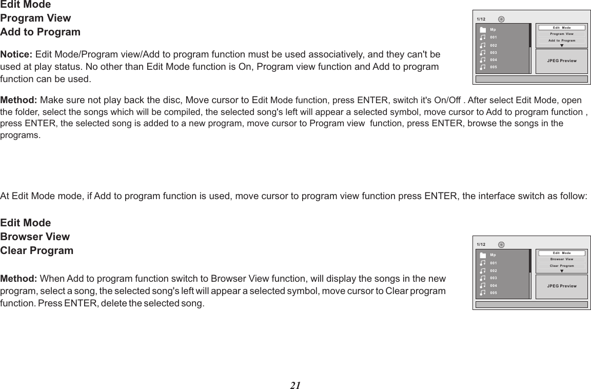 1/12JPEG PreviewMp001002003004005Edit   Mo deProgr am  Vi ewAdd  to  Pr ogram1/12JPEG PreviewMp001002003004005Edit   Mo deBrows er  Vi ewClear  P rogramEdit ModeProgram ViewAdd to ProgramMethod: Make sure not play back the disc, Move cursor to Edit Mode function, press ENTER, switch it&apos;s On/Off . After select Edit Mode, open the folder, select the songs which will be compiled, the selected song&apos;s left will appear a selected symbol, move cursor to Add to program function , press ENTER, the selected song is added to a new program, move cursor to Program view  function, press ENTER, browse the songs in the programs.At Edit Mode mode, if Add to program function is used, move cursor to program view function press ENTER, the interface switch as follow:Edit Mode Browser ViewClear ProgramNotice: Edit Mode/Program view/Add to program function must be used associatively, and they can&apos;t beused at play status. No other than Edit Mode function is On, Program view function and Add to program function can be used.Method: When Add to program function switch to Browser View function, will display the songs in the new program, select a song, the selected song&apos;s left will appear a selected symbol, move cursor to Clear program function. Press ENTER, delete the selected song. 21